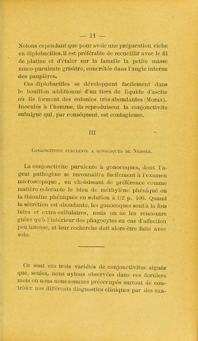 Notons cependant que pour avoir une préparation riche en diplobacilles,il est préférable de recueillir avec le fil de platine et d'étaler sur la lamelle la petite masse muco-purulente grisâtre, concrétée dans l'angle interne des paupières. Ces diplobacilles se développent facilement dans le bouillon additionné d'un tiers de liquide d'ascite où ils forment des colonies très abondantes (Morax). Inoculés à l'homme, ils reproduisent la conjonctivite subaiguë qui, par conséquent, est contagieuse. ni Conjonctivite purulente a gonocoques de Neisser. La conjonctivite purulente à gonocoques, dont l'a- gent pathogène se reconnaîtra facilement à l'examen microscopique , en choisissant de préférence comme matière colorante le bleu de méthylène phéniqué ou la thionine phéniquée en solution à 1/2 p. 100. Quand la sécrétion est abondante, les gonocoques sont a la fois intra et extra-cellulaires, mais on ne les rencontre guère qu'à l'intérieur des phagocytes eu cas d'affection peu intense, et leur recherche doit alors être faite avec soin. Ce sont ces trois variétés de conjonctivites aiguës que, seules, nous ayions observées dans ces derniers mois où nous nous sommes préoccupés surtout de con- trôler nos différents diagnostics cliniques par des exa-