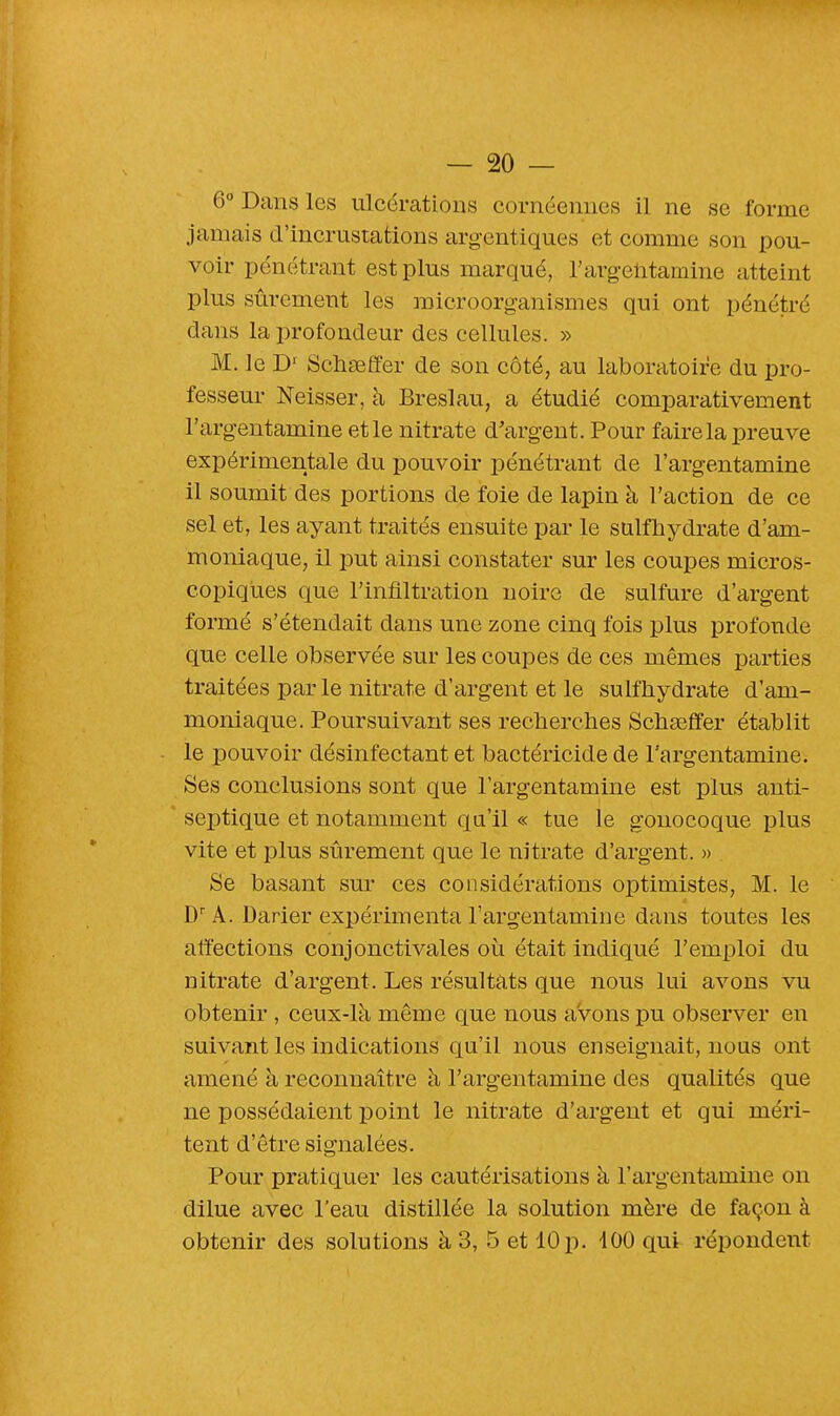 6° Dans les ulcérations cornéennes il ne se forme jamais d'incrustations argentiques et comme son pou- voir pénétrant est plus marqué, l'argentamine atteint plus sûrement les microorganismes qui ont pénétré dans la profondeur des cellules. » M. le D1 Schseffer de son côté, au laboratoire du pro- fesseur Neisser, à Breslau, a étudié comparativement l'argentamine et le nitrate d'argent. Pour faire la preuve expérimentale du pouvoir pénétrant de l'argentamine il soumit des portions de foie de lapin à l'action de ce sel et, les ayant traités ensuite par le sulfhydrate d'am- moniaque, il put ainsi constater sur les coupes micros- copiques que l'infiltration noire de sulfure d'argent formé s'étendait dans une zone cinq fois plus profonde que celle observée sur les coupes de ces mêmes parties traitées parle nitrate d'argent et le sulfhydrate d'am- moniaque. Poursuivant ses recherches Schasffer établit le pouvoir désinfectant et bactéricide de l'argentamine. Ses conclusions sont que l'argentamine est plus anti- septique et notamment qu'il « tue le gonocoque plus vite et plus sûrement que le nitrate d'argent. » Se basant sur ces considérations optimistes, M. le DrA. Darier expérimenta l'argentamine dans toutes les affections conjonctivales où était indiqué l'emploi du nitrate d'argent. Les résultats que nous lui avons vu obtenir , ceux-là même que nous avons pu observer en suivant les indications qu'il nous enseignait, nous ont amené à reconnaître à l'argentamine des qualités que ne possédaient point le nitrate d'argent et qui méri- tent d'être signalées. Pour pratiquer les cautérisations à l'argentamine on dilue avec l'eau distillée la solution mère de façon à obtenir des solutions à 3, 5 et 10 p. 400 qui répondent