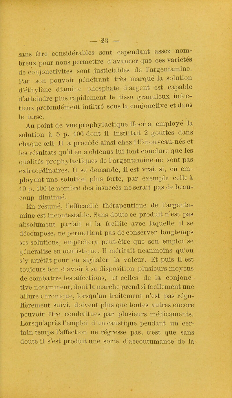 sans être considérables sont cependant assez nom- breux pour nous permettre d'avancer que ces variétés de conjonctivites sont justiciables de l'argentamine. Par son pouvoir pénétrant très marqué la solution d'éthylène diamine phosphate d'argent est capable d'atteindre plus rapidement le tissu granuleux infec- tieux profondément infiltré sous la conjonctive et dans le tarse. Au point de vue prophylactique Hoor a employé la solution à 5 p. 100 dont il instillait 2 gouttes dans chaque œil. Il a procédé ainsi chez 115nouveau-nés et les résultats qu'il en a obtenus lui font conclure que les qualités prophylactiques de l'argentamine -ne sont pas extraordinaires. Il se demande, il est vrai, si, en em- ployant une solution plus forte, par exemple celle à 10 p. 100 le nombre des insuccès ne serait pas de beau- coup diminué. En résumé, l'efficacité thérapeutique de l'argenta- mine est incontestable. Sans doute ce produit n'est pas absolument parfait et la facilité avec laquelle il se décompose, ne permettant pas de conserver longtemps ses solutions, empêchera peut-être que son emploi se généralise en oculistique. Il méritait néanmoins qu'on s'y arrêtât pour en signaler la valeur. Et puis il est toujours bon d'avoir à sa disposition plusieurs moyens de combattre les affections, et celles de la conjonc- tive notamment, dont la marche prend si facilement une allure chronique, lorsqu'un traitement n'est pas régu- lièrement suivi, doivent plus que toutes autres encore pouvoir être combattues par plusieurs médicaments. Lorsqu'après l'emploi d'un caustique pendant un cer- tain temps l'affection ne régresse pas, c'est que sans doute il s'est produit une sorte d'accoutumance de la