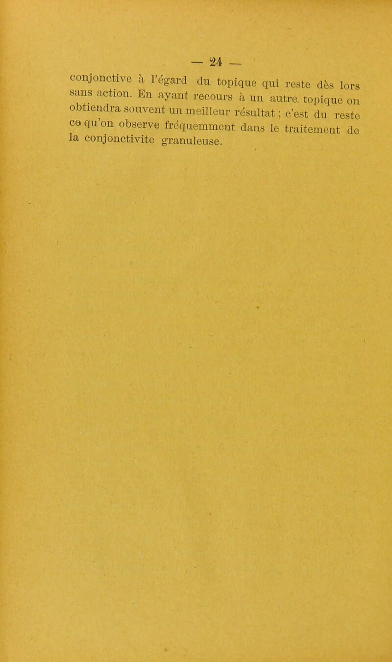 conjonctive à l'égard du topique qui reste dès lors sans action. En ayant recours h un autre, topique on obtiendra souvent un meilleur résultat ; c'est du reste ca qu'on observe fréquemment clans le traitement de la conjonctivite granuleuse.