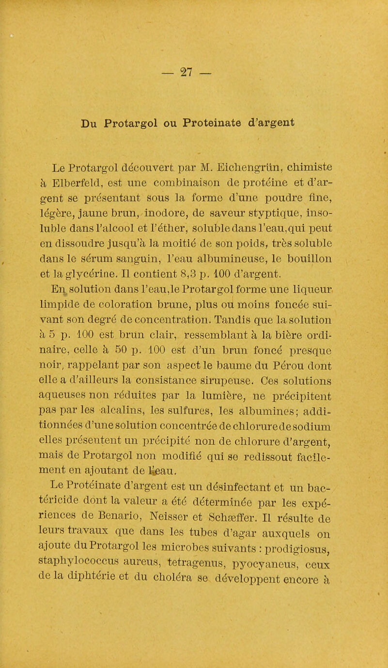 Du Protargol ou Proteinate d'argent Le Protargol découvert par M. Eichengriin, chimiste à Elberfeld, est une combinaison de protéine et d'ar- gent se présentant sous la forme d'une poudre fine, légère, jaune brun, inodore, de saveur styptique, inso- luble dans l'alcool et l'étber, soluble dans l'eau,qui peut en dissoudre jusqu'à la moitié de son poids, très soluble dans le sérum sanguin, l'eau albumineuse, le bouillon et la glycérine. Il contient 8,3 p. 100 d'argent. En solution dans l'eau,le Protargol forme une liqueur limpide de coloration brune, plus où moins foncée sui- vant son degré de concentration. Tandis que la solution à 5 p. 100 est brun clair, ressemblant à la bière ordi- naire, celle à 50 p. 100 est d'un brun foncé presque noir, rappelant par son aspect le baume du Pérou dont elle a d'ailleurs la consistance sirupeuse. Ces solutions aqueuses non réduites par la lumière, ne précipitent pas par les alcalins, les sulfures, les albumines; addi- tionnées d'une solution concentrée de chlorure de sodium elles présentent un précipité non de chlorure d'argent, mais de Protargol non modifié qui se redissout facile- ment en ajoutant de lieau. Le Protéinate d'argent est un désinfectant et un bac- téricide dont la valeur a été déterminée par les expé- riences de Benario, Neisser et Schaîffer. Il résulte de leurs travaux que dans les tubes d'agar auxquels on ajoute du Protargol les microbes suivants : prodigiosus, staphylococcus aureus, tetragenus, pyocyaneus, ceux de la diphtérie et du choléra se développent encore à