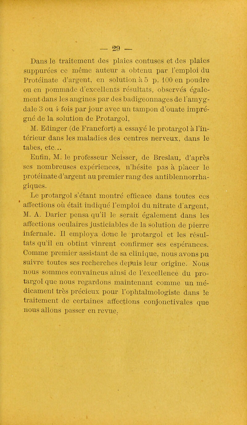 Dans le traitement des plaies contuses et des plaies suppurées ce même auteur a obtenu par l'emploi du Protéinate d'argent, en solution à 5 p. 100 en poudre ou en pommade d'excellents résultats, observés égale- ment dans les angines par des badigeonnages de l'amyg- dale 3 ou 4 fois par jour avec un tampon d'ouate impré- gné de la solution de Protargol, M. Edinger (de Francfort) a essayé le protargol à l'in- térieur dans les maladies des centres nerveux, dans le tabès, etc.. Enfin, M. le professeur Neisser, de Breslau, d'après ses nombreuses expériences, n'hésite pas à placer le protéinate d'argent au premier rang des antiblennorrha- giques. Le protargol s'étant montré efficace dans toutes ces affections où était indiqué l'emploi du nitrate d'argent, M. A. Darier pensa qu'il le serait également dans les affections oculaires justiciables de la solution de pierre infernale. Il employa donc le protargol et les résul- tats qu'il en obtint vinrent confirmer ses espérances. Comme premier assistant de sa clinique, nous avons pu suivre toutes ses recherches depuis leur origine. Nous nous sommes convaincus ainsi de l'excellence du pro- targol que nous regardons maintenant comme un mé- dicament très précieux pour l'ophtalmologiste dans le traitement de certaines affections conjonctivales que nous allons passer en revue.
