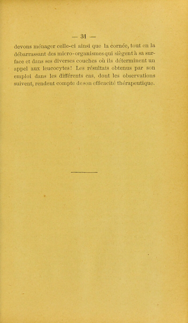 devons ménager celle-ci ainsi que la cornée, tout en la débarrassant des micro-organismes qui siègent à sa sur- face et dans ses diverses couches où ils déterminent un appel aux leucocytes! Les résultats obtenus par son emploi dans les différents cas, dont les observations suivent, rendent compte de son efficacité thérapeutique.