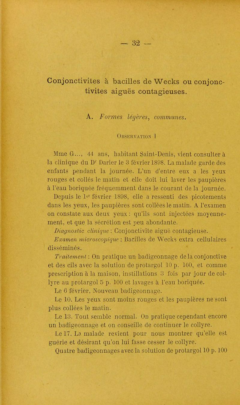 Conjonctivites à bacilles de Wecks ou conjonc- tivites aiguës contagieuses. A. Formes légères, communes. Observation I Mme G..., 44 ans, habitant Sainl-Denis, vient consulter à la clinique du Dr Darier le 3 février 1898. La malade garde des enfants pendant la journée. L'un d'entre eux a les yeux rouges et collés le matin et elle doit lui laver les paupières à l'eau boriquée fréquemment dans le courant de la journée. Depuis le l<=r février 1898, elle a ressenti des picotements dans les yeux, les paupières sont collées le matin. A l'examen on constate aux deux yeux : qu'ils sont injectées moyenne- ment, et que la sécrétion est peu abondante. Diagnostic clinique : Conjonctivite aiguë contagieuse. Examen microscopique : Bacilles de Wecks extra cellulaires disséminés. Traitement : On pratique un badigeonnage delà conjonctive et des cils avec la solution de protargol 10 p. 100, et comme prescription à la maison, instillations 3 fois par jour de col- lyre au protargol 5 p. 100 et lavages à l'eau boriquée. Le 6 février, Nouveau badigeonnage. Le 10. Les yeux sont moins rouges et les paupières ne sont plus collées le matin. Le 13. Tout semble normal. On pratique cependant encore un badigeonnage et on conseille de continuer le collyre. Le 17. La malade revient pour nous montrer qu'elle est guérie et désirant qu'on lui fasse cesser le collyre. Quatre badigeonnages avec la solution de protargol 10 p. 100