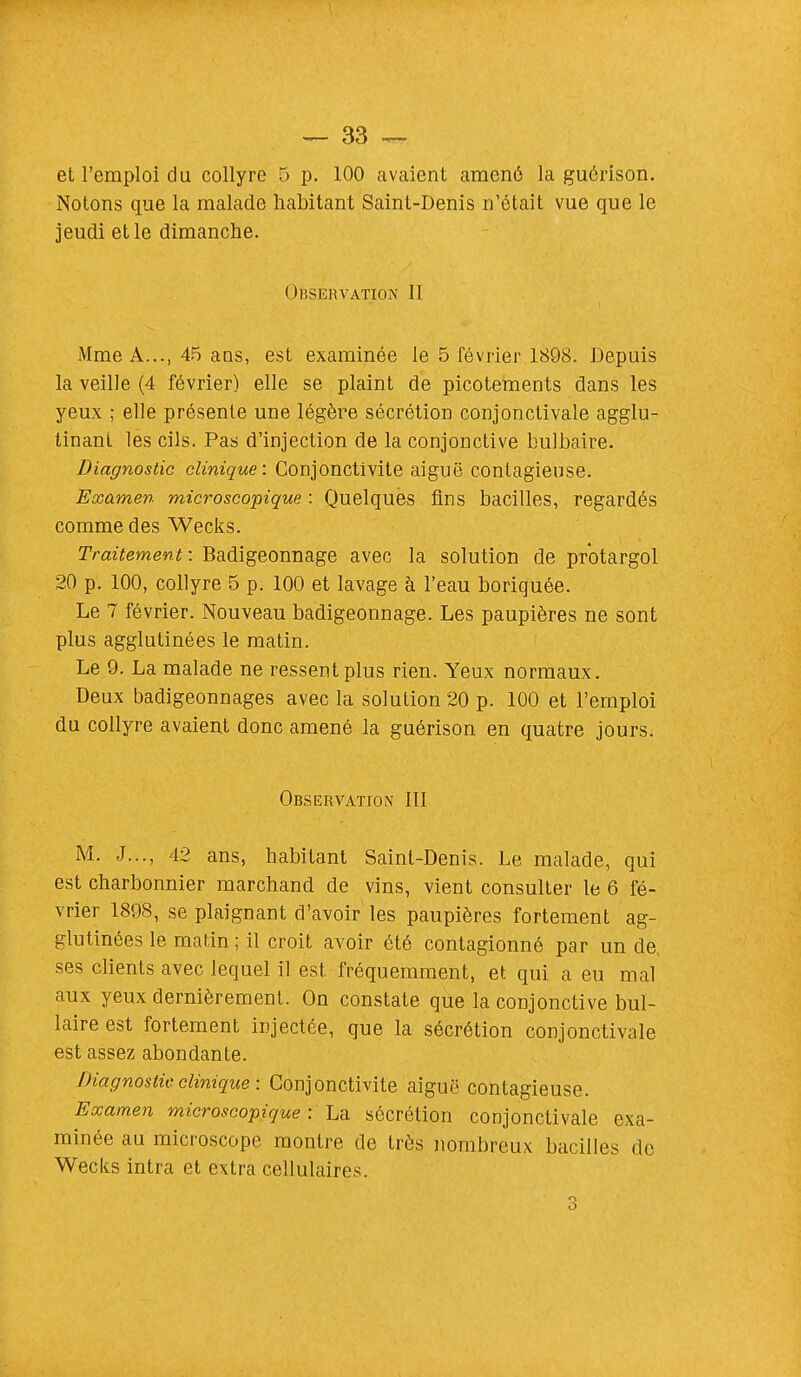 et l'emploi du collyre 5 p. 100 avaient amené la guérison. Notons que la malade habitant Saint-Denis n'était vue que le jeudi et le dimanche. ( Ibservation II Mme A..., 45 ans, est examinée le 5 février 1898. Depuis la veille (4 février) elle se plaint de picotements dans les yeux ; elle présente une légère sécrétion conjonctivale agglu- tinant les cils. Pas d'injection de la conjonctive bulbaire. Diagnostic clinique: Conjonctivite aiguë contagieuse. Examen microscopique : Quelques fins bacilles, regardés comme des Wecks. Traitement : Badigeonnage avec la solution de protargol 20 p. 100, collyre 5 p. 100 et lavage à l'eau boriquée. Le 7 février. Nouveau badigeonnage. Les paupières ne sont plus agglutinées le matin. Le 9. La malade ne ressent plus rien. Yeux normaux. Deux badigeonnages avec la solution 20 p. 100 et l'emploi du collyre avaient donc amené la guérison en quatre jours. Observation III M. J..., 42 ans, habitant Saint-Denis. Le malade, qui est charbonnier marchand de vins, vient consulter le 6 fé- vrier 1898, se plaignant d'avoir les paupières fortement ag- glutinées le matin ; il croit avoir été contagionné par un de, ses clients avec lequel il est fréquemment, et qui a eu mal aux yeux dernièrement. On constate que la conjonctive bul- laire est fortement injectée, que la sécrétion conjonctivale est assez abondante. Diagnostic clinique : Conjonctivite aiguë contagieuse. Examen microscopique : La sécrétion conjonctivale exa- minée au microscope montre de très nombreux bacilles de Wecks intra et extra cellulaires. O O