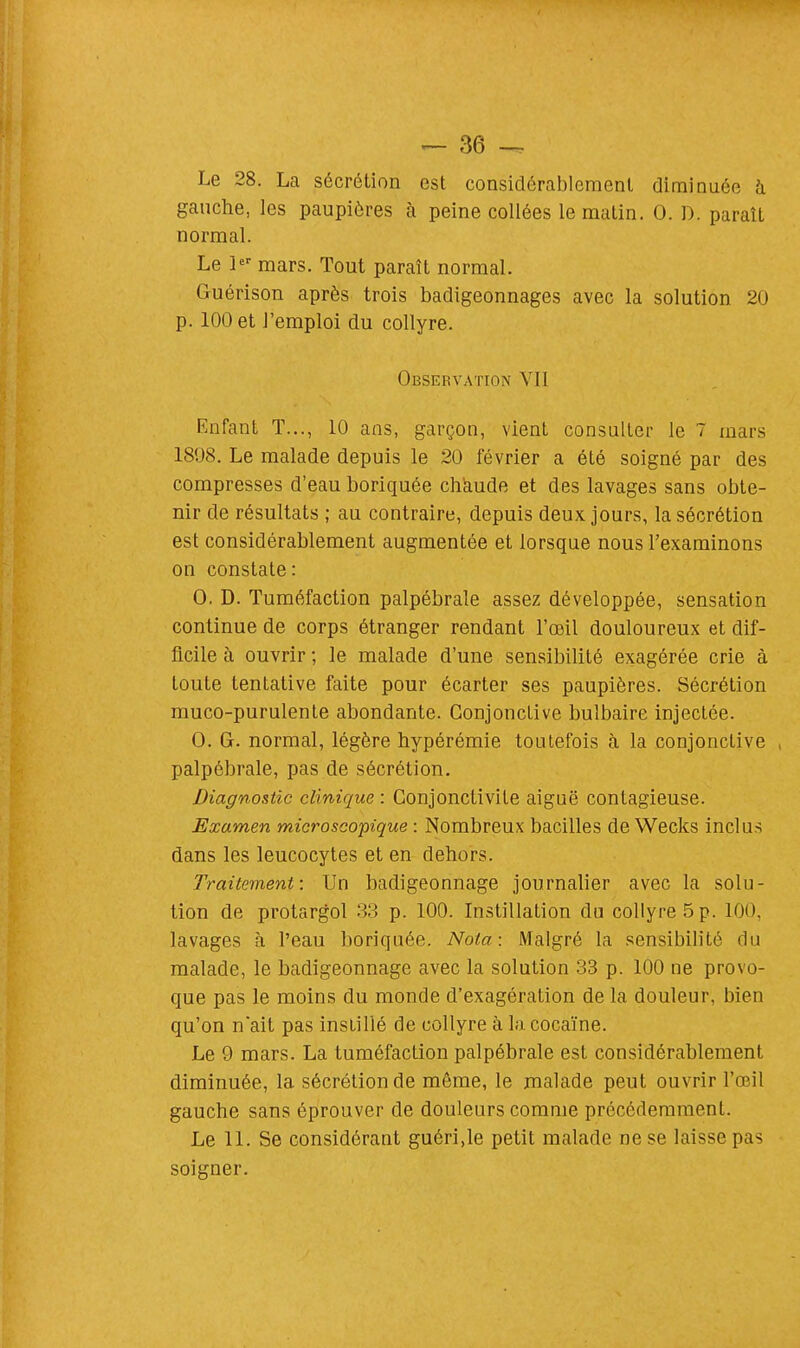 Le 28. La sécrétion est considérablement diminuée à gauche, les paupières à peine collées le matin. 0. D. paraît normal. Le 1er mars. Tout paraît normal. Guérison après trois badigeonnages avec la solution 20 p. 100 et l'emploi du collyre. Observation VII Enfant T..., 10 ans, garçon, vient consulter le 7 mars 1898. Le malade depuis le 20 février a été soigné par des compresses d'eau boriquée chaude et des lavages sans obte- nir de résultats ; au contraire, depuis deux jours, la sécrétion est considérablement augmentée et lorsque nous l'examinons on constate: 0. D. Tuméfaction palpébrale assez développée, sensation continue de corps étranger rendant l'œil douloureux et dif- ficile à ouvrir ; le malade d'une sensibilité exagérée crie à toute tentative faite pour écarter ses paupières. Sécrétion muco-purulente abondante. Conjonctive bulbaire injectée. 0. G. normal, légère hypérémie toutefois à la conjonctive palpébrale, pas de sécrétion. Diagnostic clinique : Conjonctivite aiguë contagieuse. Examen microscopique : Nombreux bacilles deWecks inclus dans les leucocytes et en dehors. Traitement: Un badigeonnage journalier avec la solu- tion de protargol 33 p. 100. Instillation du collyre 5 p. 100, lavages à l'eau boriquée. Nota: Malgré la sensibilité du malade, le badigeonnage avec la solution 33 p. 100 ne provo- que pas le moins du monde d'exagération de la douleur, bien qu'on nait pas instillé de collyre à la cocaïne. Le 9 mars. La tuméfaction palpébrale est considérablement diminuée, la sécrétion de même, le malade peut ouvrir l'œil gauche sans éprouver de douleurs comme précédemment. Le 11. Se considérant guéri,le petit malade ne se laisse pas soigner.