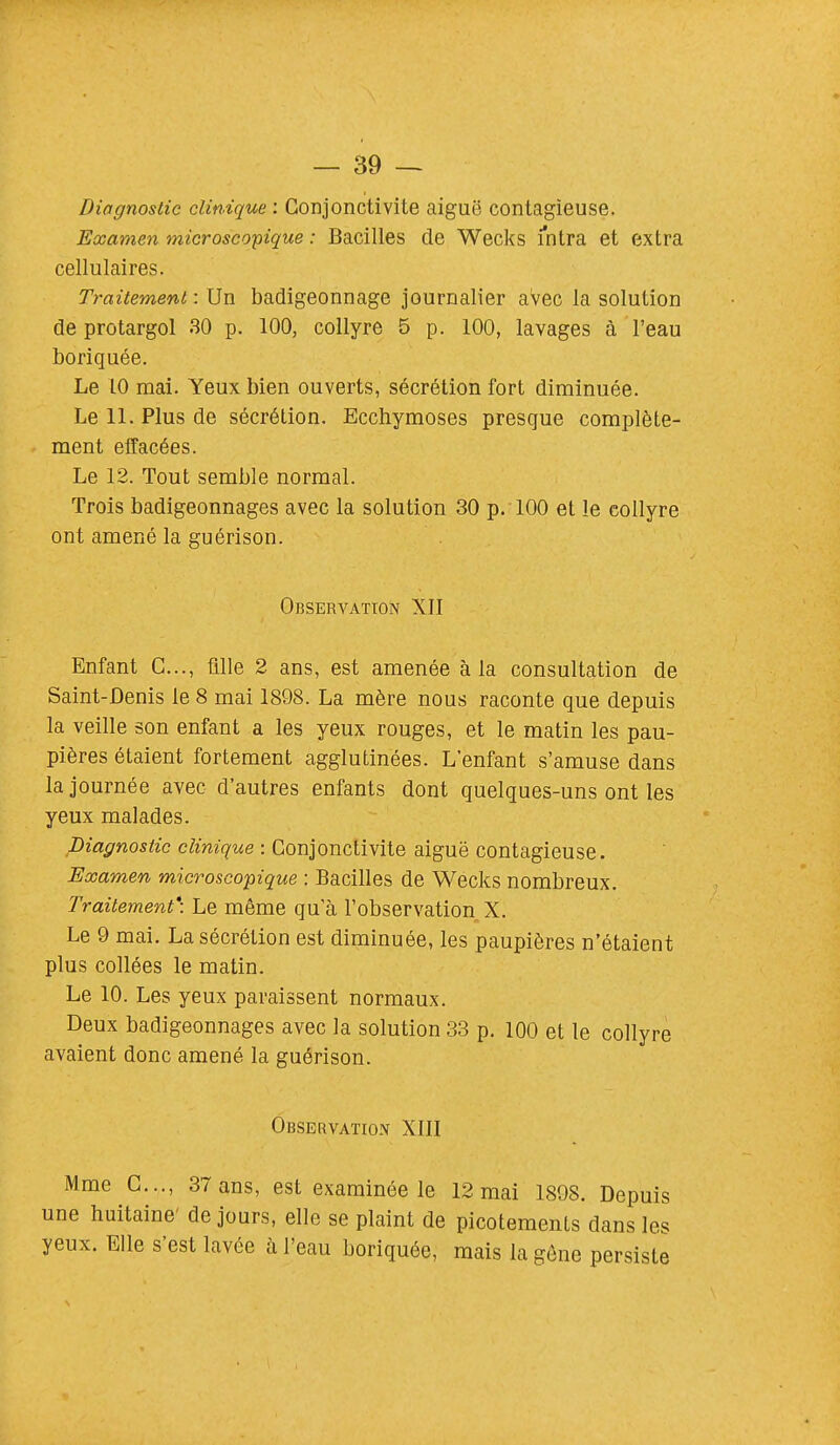 Diagnostic clinique : Conjonctivite aiguë contagieuse. Examen microscopique : Bacilles de Wecks intra et extra cellulaires. Traitement : Un badigeonnage journalier avec la solution de protargol 30 p. 100, collyre 5 p. 100, lavages à l'eau boriquée. Le 10 mai. Yeux bien ouverts, sécrétion fort diminuée. Le 11. Plus de sécrétion. Ecchymoses presque complète- ment effacées. Le 12. Tout semble normal. Trois badigeonnages avec la solution 30 p. 100 et le collyre ont amené la guérison. Observation ^11 Enfant C..., fille 2 ans, est amenée à la consultation de Saint-Denis le 8 mai 1898. La mère nous raconte que depuis la veille son enfant a les yeux rouges, et le matin les pau- pières étaient fortement agglutinées. L'enfant s'amuse dans la journée avec d'autres enfants dont quelques-uns ont les yeux malades. Diagnostic clinique : Conjonctivite aiguë contagieuse. Examen microscopique : Bacilles de Wecks nombreux. Traitement': Le même qu a l'observation X. Le 9 mai. La sécrétion est diminuée, les paupières n'étaient plus collées le matin. Le 10. Les yeux paraissent normaux. Deux badigeonnages avec la solution 33 p. 100 et le collyre avaient donc amené la guérison. Observation XIII Mme C..., 37 ans, est examinée le 12 mai 1898. Depuis une huitaine' de jours, elle se plaint de picotements dans les yeux. Elle s'est lavée à l'eau boriquée, mais la gène persiste