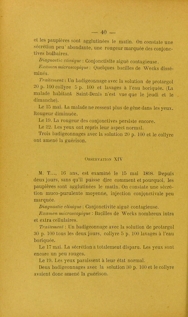 et les paupières sont agglutinées le matin. On constate une sécrétion peu* abondante, une rougeur marquée des conjonc- tives bulbaires. Diagnostic clinique : Conjonctivite aiguë contagieuse. Examen microscopique : Quelques bacilles de Wecks dissé- minés. Traitement : Un badigeonnage avec la solution de protargol 20 p. 100 collyre 5 p. 100 et lavages à l'eau boriquée. (La malade habitant Saint-Denis n'est vue que le jeudi et le dimanche). Le 15 mai. La malade ne ressent plus de gêne dans les yeux. Rougeur diminuée. Le 19. La rougeur des conjonctives persiste encore. Le 22. Les yeux ont repris leur aspect normal. Trois badigeonnages avec la solution 20 p. 100 et le collyre ont amené la guérison. Observation XIV M. T..., 10 ans, est examiné le 15 mai 1898. Depuis deux jours, sans qu'il puisse dire comment et pourquoi, les paupières sont agglutinées le matin. On constate une sécré- tion muco-purulente moyenne, injection conjonctivale peu marquée. Diagnostic clinique : Conjonctivite aiguë contagieuse. Examen microscopique : Bacilles de Wecks nombreux intra et extra cellulaires. Traitement : Un badigeonnage avec la solution de protargol 30 p. 100 tous les deux jours, collyre 5 p. 100 lavages à l'eau boriquée. Le 17 mai. La sécrétion a totalement disparu. Les yeux sont encore un peu rouges. Le 19. Les yeux paraissent à leur état normal. Deux badigeonnages avec la solution 30 p. 100 et le collyre avaient donc amené la guérison.
