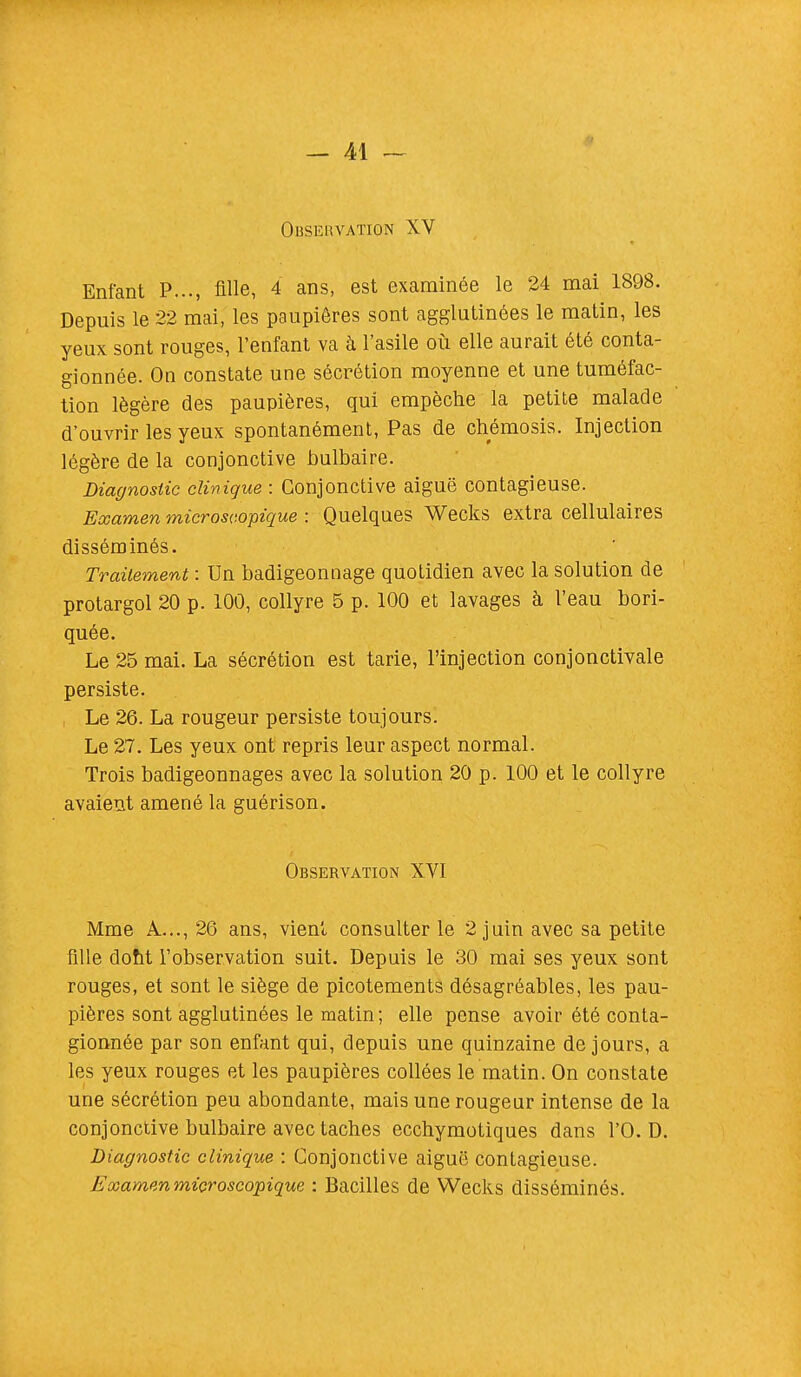 OBSERVATION XV Enfant P..., fille, 4 ans, est examinée le 24 mai 1898. Depuis le 22 mai, les paupières sont agglutinées le matin, les yeux sont rouges, l'enfant va à l'asile où elle aurait été conta- gionnée. On constate une sécrétion moyenne et une tuméfac- tion légère des paupières, qui empêche la petite malade d'ouvrir les yeux spontanément, Pas de chémosis. Injection légère de la conjonctive bulbaire. Diagnostic clinique : Conjonctive aiguë contagieuse. Examen microscopique : Quelques Wecks extra cellulaires disséminés. Traitement : Un badigeonnage quotidien avec la solution de protargol 20 p. 100, collyre 5 p. 100 et lavages à l'eau bori- quée. Le 25 mai. La sécrétion est tarie, l'injection conjonctivale persiste. Le 26. La rougeur persiste toujours. Le 27. Les yeux ont repris leur aspect normal. Trois badigeonnages avec la solution 20 p. 100 et le collyre avaient amené la guérison. Observation XVI Mme A..., 26 ans, vient consulter le 2 juin avec sa petite fille dont l'observation suit. Depuis le 30 mai ses yeux sont rouges, et sont le siège de picotements désagréables, les pau- pières sont agglutinées le matin; elle pense avoir été conta- gionnée par son enfant qui, depuis une quinzaine de jours, a les yeux rouges et les paupières collées le matin. On constate une sécrétion peu abondante, mais une rougeur intense de la conjonctive bulbaire avec taches ecchymotiques dans l'O. D. Diagnostic clinique : Conjonctive aiguë contagieuse. Examen microscopique : Bacilles de Wecks disséminés.