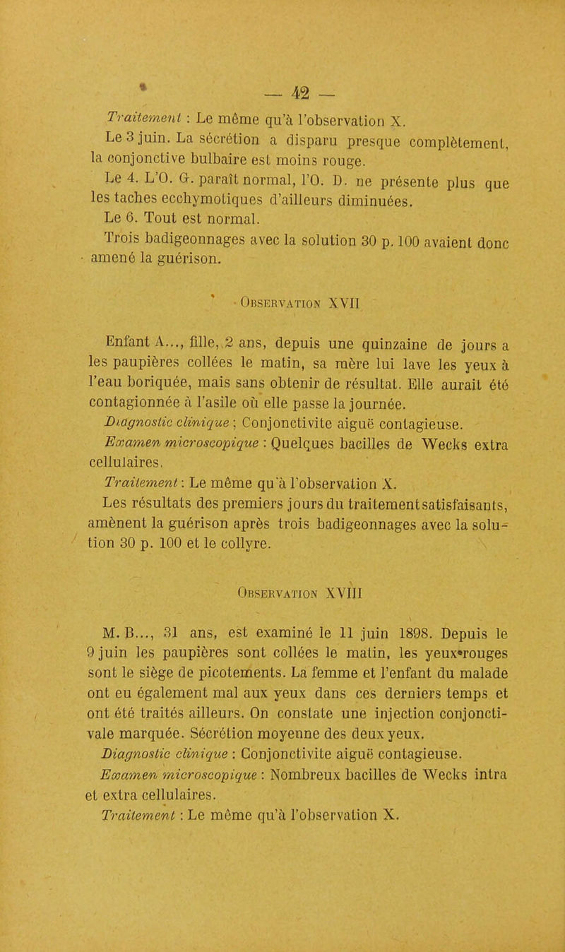 Traitement : Le même qu'à l'observation X. Le 3 juin. La sécrétion a disparu presque complètement, la conjonctive bulbaire est moins rouge. Le 4. L'O. G. paraît normal, l'O. D. ne présente plus que les taches ecchymotiques d'ailleurs diminuées. Le 6. Tout est normal. Trois badigeonnages avec la solution 30 p. 100 avaient donc amené la guérison. • Observation XVII Enfant A..., fille, 2 ans, depuis une quinzaine de jours a les paupières collées le matin, sa mère lui lave les yeux à l'eau boriquée, mais sans obtenir de résultat. Elle aurait été contagionnée à l'asile où elle passe la journée. Diagnostic clinique ; Conjonctivite aiguë contagieuse. Examen microscopique : Quelques bacilles de Wecks extra cellulaires. Traitement : Le même qu a l'observation X. Les résultats des premiers jours du traitement satisfaisants, amènent la guérison après trois badigeonnages avec la solu- tion 30 p. 100 et le collyre. Observation XVIII M. B..., 31 ans, est examiné le 11 juin 1898. Depuis le 9 juin les paupières sont collées le malin, les yeux«rouges sont le siège de picotements. La femme et l'enfant du malade ont eu également mal aux yeux dans ces derniers temps et ont été traités ailleurs. On constate une injection conjoncti- vale marquée. Sécrétion moyenne des deux yeux. Diagnostic clinique : Conjonctivite aiguë contagieuse. Examen microscopique : Nombreux bacilles de Wecks intra et extra cellulaires. Traitement : Le même qu'à l'observation X.