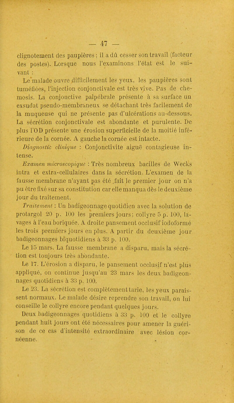 clignotement des paupières ; il a dû cesser son travail (facteur des postes). Lorsque nous l'examinons l'état est le sui- vant : Le malade ouvre difficilement les yeux, les paupières sont tuméfiées, l'injection conjonctivale est très vive. Pas de che- mosis. La conjonctive palpébrale présente à sa surface un exsudât pseudo-membraneux se détachant très facilement de la muqueuse qui ne présente pas d'ulcérations au-dessous. La sécrétion conjonctivale est abondante et purulente. De plus l'OD présente une érosion superficielle de la moitié infé- rieure de la cornée. A gauche la cornée est intacte. Diagnostic clinique : Conjonctivite aiguë contagieuse in- tense. Examen microscopique. : Très nombreux bacilles de Weclcs intra et extra-cellulaires dans la sécrétion. L'examen de la fausse membrane n'ayant pas été .fait le premier jour on n'a pu être fixé sur sa constitution car elle manqua dès le deuxième jour du traitement. Traitement : Un badigeonnage quotidien avec la solution de protargol 20 p. 100 les premiers jours ; collyre 5 p. 100, la- vages à l'eau boriquée. A droite pansement occlusif iodoformé les trois premiers jours en plus. A partir du deuxième jour badigeonnages biquotidiens à 33 p. 100. Le 15 mars. La fausse membrane a disparu, mais la sécré- tion est toujours très abondante. Le 17. L'érosion a disparu, le pansement occlusif n'est plus appliqué, on continue jusqu'au 23 mars les deux badigeon- nages quotidiens à 33 p. 100, Le 23. La sécrétion est complètement tarie, les yeux parais- sent normaux. Le malade désire reprendre son travail, on lui conseille le collyre encore pendant quelques jours. Deux badigeonnages quotidiens à 33 p. 100 et le collyre pendant huit jours ont été nécessaires pour amener la guéri- son de ce cas d'intensité extraordinaire avec lésion cpr- néenne.