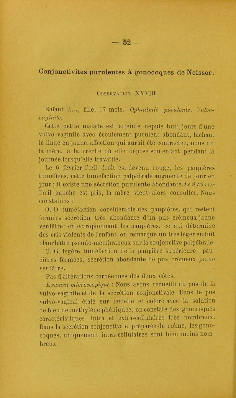 Conjonctivites purulentes à gonocoques deNeisser. Observation XXVIII Enfant R..., fille, 17 mois. Ophtalmie purulente. Vulbo- vaginile. Cette petite malade est atteinte depuis huit jours d'une vulvo-vaginite avec écoulement purulent abondant, tachant le linge en jaune, affection qui aurait été contractée, nous dit la mère, à la crèche où elle dépose son enfant pendant la journée lorsqu'elle travaille. Le 6 février l'œil droit est devenu rouge, les paupières tuméfiées, cette tuméfaction palpébrale augmente de jour en jour ; il existe une sécrétion purulente abondante. Le S février l'œil gauche est pris, la mère vient alors consulter. Nous constatons : 0. D. tuméfaction considérable des paupières, qui restent fermées sécrétion très abondante d'un pus crémeux jaune verdâtre; en ectropionnant les paupières, ce qui détermine des cris violents de l'enfant, on remarque un très léger enduit blanchâtre pseudo-membraneux sur la coujonctive palpébrale. 0. G. légère tuméfaction de la paupière supérieure ; pau- pières fermées, sécrétion abondante de pus crémeux jaune verdâtre. Pas d'altérations cornéennes des deux côtés. Examen microscopique : Nous avons recueilli du pus de la vulvo-vaginite et de la sécrétion conjonctivale. Dans le pus vulvo-vaginal, étalé sur lamelle et coloré avec la solution de bleu de méthylène phéniquée, on constate des gonocoques caractéristiques intra et extra-cellulaires- très nombreux. Dans la sécrétion conjonctivale, préparée de même, les gono- coques, uniquement intra-cellulaires sont bien moins nom- breux.