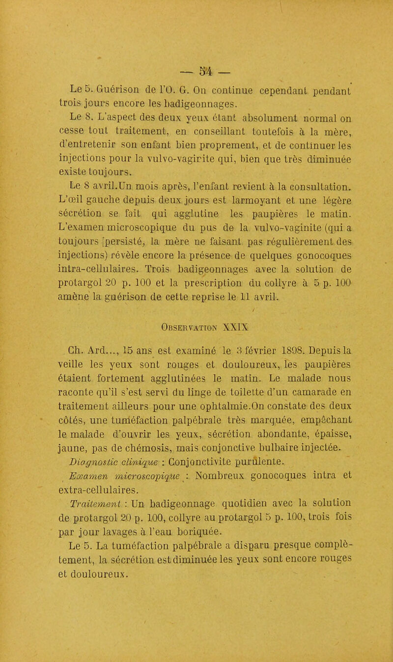 Le 5. Guérison de l'Û. G. On continue cependant pendant trois jours encore les badigeonnages. Le 8. L'aspect des deux yeux étant absolument normal on cesse tout traitement, en conseillant toutefois à la mère, d'entretenir son enfant bien proprement, et de continuer les injections pour la vulvo-vagirite qui, bien que très diminuée exisle toujours. Le 8 avril.Un mois après, l'enfant revient à la consultation. L'œil gauche depuis deux jours est larmoyant et une légère sécrétion se fait qui agglutine les paupières le matin. L'examen microscopique du pus de la vulvo-vaginite (qui a toujours [persisté, la mère ne faisant pas régulièrement des injections) révèle encore la présence de quelques gonocoques intra-cellulaires. Trois badigeonnages avec la solution de protargol 20 p. 100 et la prescription du collyre à 5 p. 100 amène la guérison de cette reprise le 11 avril. Observation XXIX Ch. Ard..., 15 ans est examiné le 3 février 1898. Depuis la veille les yeux sont rouges et douloureux, les paupières étaient fortement agglutinées le matin. Le malade nous raconte qu'il s'est servi du linge de toilette d'un camarade en traitement ailleurs pour une ophtalmie.On constate des deux côtés, une tuméfaction palpébrale très marquée, empêchant le malade d'ouvrir les yeux, sécrétion abondante, épaisse, jaune, pas de chémosis, mais conjonctive bulbaire injectée. Diagnostic clinique : Conjonctivite purulente. Examen microscopique : Nombreux gonocoques intra et extra-cellulaires. Traitement : Un badigeonnage quotidien avec la solution de protargol 20 p. 100, collyre au protargol 5 p. 100, trois fois par jour lavages à Feau boriquée. Le 5. La tuméfaction palpébrale a disparu presque complè- tement, la sécrétion est diminuée les yeux sont encore rouges et douloureux.