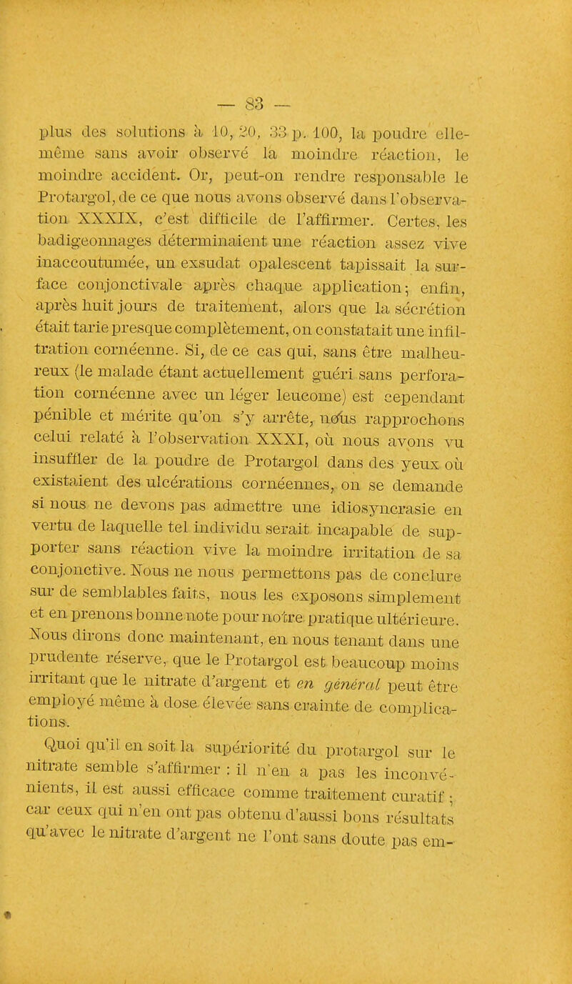 plus «les solutions h i0.f 20, 33.pt. 100, la poudre elle- même sans avoir observé la moindre réaction, le moindre accident. Or, peut-on rendre responsable le Protargol, de ce que nous avons observé dans l'observa- tion XXXIX, c'est difficile de l'affirmer. Certes, les badigeonnâmes déterminaient une réaction assez vive inaccoutumée, un exsudât opalescent tapissait la sur- face conjonctivale après chaque application; enfin, après huit jours de traitement, alors que la sécrétion était tarie presque complètement, on constatait une infil- tration cornéenne. Si, de ce cas qui, sans être malheu- reux (le malade étant actuellement guéri sans perfora- tion cornéenne avec un léger leucome) est cependant pénible et mérite qu'on s'y arrête, ntfus rapprochons celui relaté à l'observation XXXI, où nous avons vu insuffler de la poudre de Protargol dans des yeux où existaient des ulcérations cornéennes, on se demande si nous ne devons pas admettre une icliosyncrasie en vertu de laquelle tel individu serait incapable de sup- porter sans réaction vive la moindre irritation de sa conjonctive. Nous ne nous permettons pas de conclure sur de semblables faits, nous les exposons simplement et en prenons bonne note pour no tre pratique ultérieure. Nous dirons donc maintenant, en nous tenant dans une prudente réserve, que le Protargol est beaucoup moins irritant que le nitrate d'argent et en général peut être employé même à dose élevée sans crainte de compliea- tions. Quoi qu'il en soit la supériorité du protargol sur le nitrate semble s'affirmer : il n'eu a pas les inconvé- nients, il est aussi efficace comme traitement curatif • car ceux qui n'en ont pas obtenu d'aussi bons résultats qu'avec le nitrate d'argent ne l'ont sans doute pas em- i