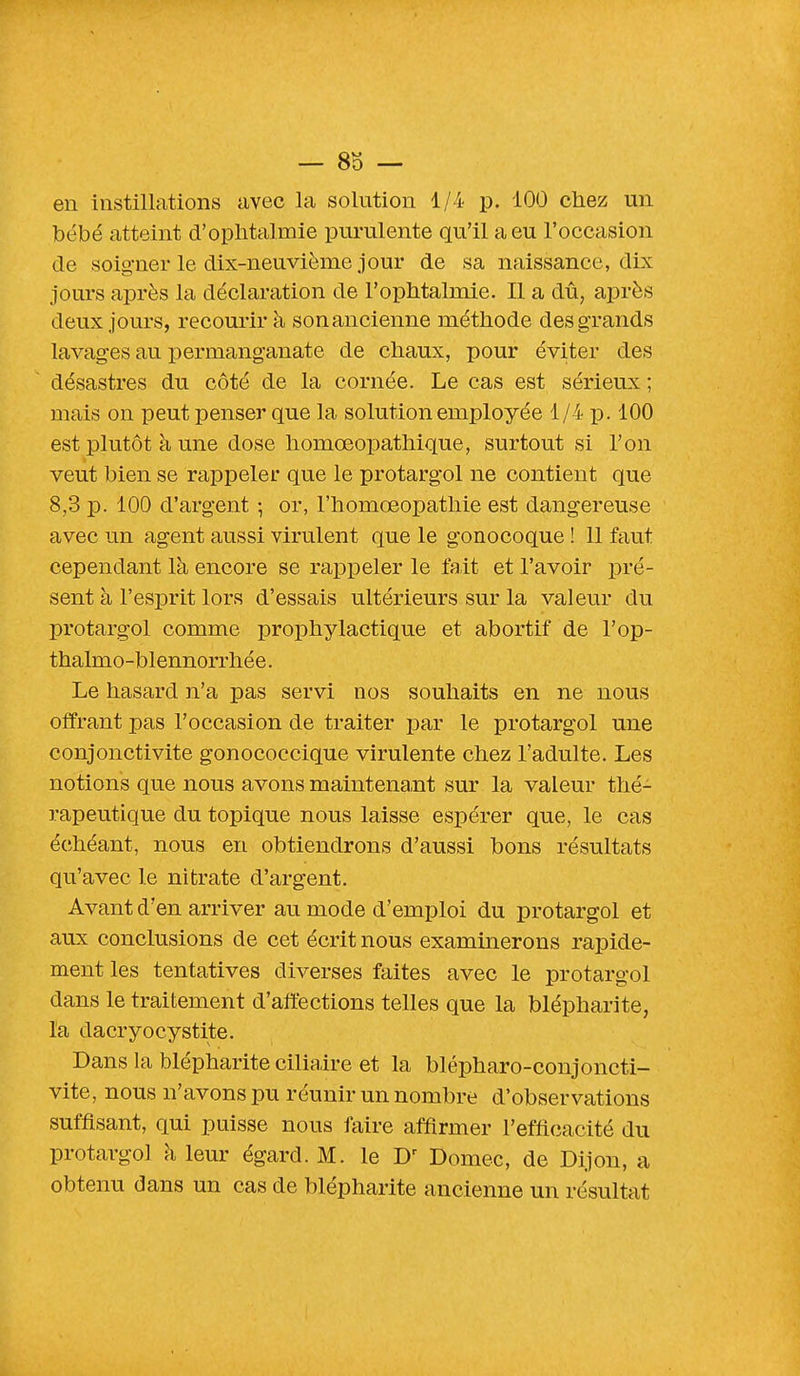 en instillations avec la solution 1/4 p. 100 chez un bébé atteint d'ophtalmie purulente qu'il a eu l'occasion de soigner le dix-neuvième jour de sa naissance, dix jours après la déclaration de l'ophtalmie. Il a dû, après deux jours, recourir à son ancienne méthode des grands lavages au permanganate de chaux, pour éviter des désastres du côté de la cornée. Le cas est sérieux ; mais on peut penser que la solution employée 1/4 p. 100 est plutôt à une dose homœopathique, surtout si l'on veut bien se rappeler que le protargol ne contient que 8,3 p. 100 d'argent ; or, l'homœopathie est dangereuse avec un agent aussi virulent que le gonocoque ! 11 faut cependant là encore se rappeler le fait et l'avoir pré- sent à l'esprit lors d'essais ultérieurs sur la valeur du protargol comme prophylactique et abortif de l'op- thalmo-blennorrhée. Le hasard n'a pas servi nos souhaits en ne nous offrant pas l'occasion de traiter par le protargol une conjonctivite gonococcique virulente chez l'adulte. Les notions que nous avons maintenant sur la valeur thé- rapeutique du topique nous laisse espérer que, le cas échéant, nous en obtiendrons d'aussi bons résultats qu'avec le nitrate d'argent. Avant d'en arriver au mode d'emploi du protargol et aux conclusions de cet écrit nous examinerons rapide- ment les tentatives diverses faites avec le protargol dans le traitement d'affections telles que la blépharite, l'a dacryocystite. Dans la blépharite ciliaire et la blépharo-conjoncti- vite, nous n'avons pu réunir un nombre d'observations suffisant, qui puisse nous faire affirmer l'efficacité du protargol à leur égard. M. le Dr Domec, de Dijon, a obtenu dans un cas de blépharite ancienne un résultat