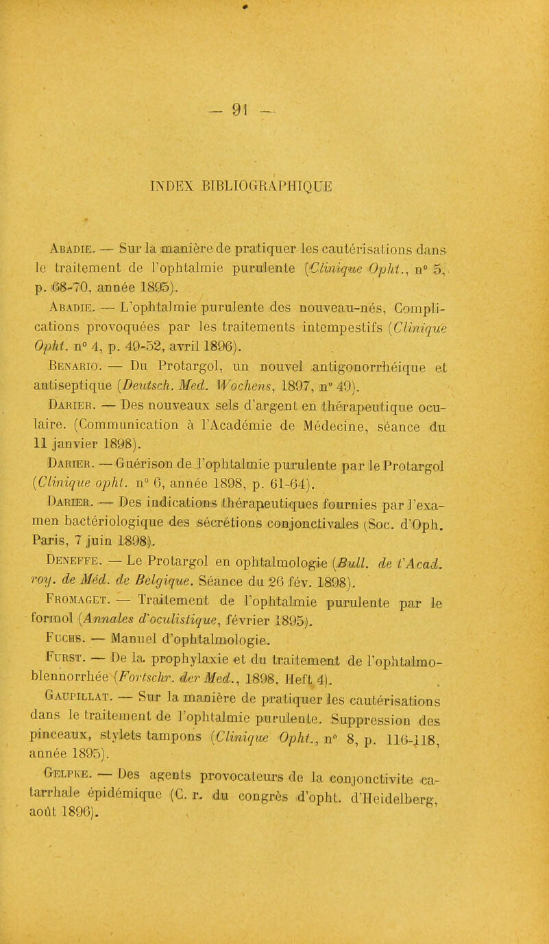 INDEX BIBLIOGRAPHIQUE Abadie. — Sur la manière de pratiquer les cautérisations dans le traitement de l'ophtalmie purulente (Clinique Opht., n° 5, p. 68-70, année 1895). Abadie. — L'ophtalmie purulente des nouveau-nés, Compli- cations provoquées par les traitements intempestifs (Clinique Opht. n° 4, p. 49-52, avril 1896). Benario. — Du Protargol, un nouvel antigonorrhéique et antiseptique (Deutsch. Mecl. Wochens, 1897, n° 49). Darier. — Des nouveaux sels d'argent en thérapeutique ocu- laire. (Communication à l'Académie de Médecine, séance du 11 janvier 1898). Darier. — Guérison de l'ophtalmie purulente par le Protargol (Clinique opht. n° 6, année 1898, p. 61-64). Darier. — Des indications thérapeutiques fournies par l'exa- men bactériologique des sécrétions conjonctivales (Soc. d'Oph. Paris, 7 juin 1898). Deneffe. — Le Protargol en ophtalmologie (Bull, de VAcad. roy. de Méd. de Belgique. Séance du 26 fév. 1898). Fromaget. — Traitement de l'ophtalmie purulente par le formol (Annales d'oculistique, février 1895). Fucib. — Manuel d'ophtalmologie. Furst. — De la. prophylaxie et du traitement de l'ophtalmo- blennorrhée (Fortschr. der Med., 1898. Heft 4). Gaupillat. — Sur la manière de pratiquer les cautérisations dans le traitement de l'ophtalmie purulente. Suppression des pinceaux, stylets tampons (Clinique Opht., n° 8, p. 116-118, année 1895). Gelpke. — Des agents provocateurs de la conjonctivite ca- tarrhe cpiclémique (C. r. du congrès d'opht. d'IIeidelbere- août 1896).