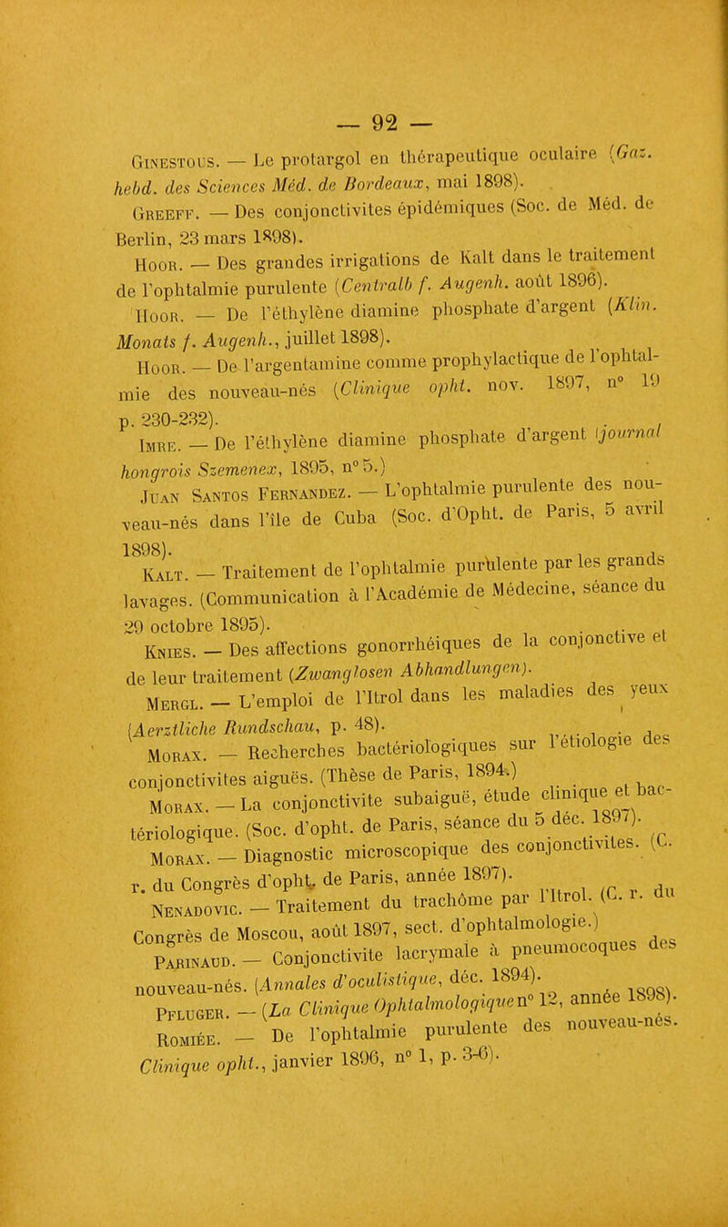 Ginestous. — Le protargol en thérapeutique oculaire {Gaz. hebd. des Sciences Méd. de Bordeaux, mai 1898). Greeff. — Des conjonctivites épidémiques (Soc. de Méd. de Berlin, 23 mars 1898). HoOR. _ Des grandes irrigations de Kalt dans le traitement de l'ophtalmie purulente {Centralb f. Augenh. août 1896). HoOR. _ De Téthylène diamine phosphate d'argent (Klin. Monais /. Augenh., juillet 1898). HoOR. _ De l'argentamine comme prophylactique de l'ophtal- mie des nouveau-nés {Clinique opht. nov. 1897, n° 19 p. 230-232). . . Imre. - De l'é'hylène diamine phosphate d'argent tjournol hongrois Szemenex, 1895, n°5.) Juan Santos Fbbnandbz. - L'ophtalmie purulente des nou- veau-nés dans l'île de Cuba (Soc. d'Opht. de Paris, 5 avnl 1898). k . , Kalt - Traitement de l'ophtalmie purulente parles grande lavages. (Communication à l'Académie de Médecine, séance du 29 octobre 1895). i . ,. . KmES. _ Des affections gonorrhéiques de la conjonctive et de leur traitement (Zwanglosen Abhandlungen). Mergl. - L'emploi de l'Itrol dans les maladies des yeux [Aerztliche Rundschau, p. 48). Morax. - Recherches bactériologiques sur letiologie des conjonctivites aiguës. (Thèse de Paris, 1894.) Morax.-La conjonctivite subaiguë, étude cliniquet bac tériologique. (Soc. d'opht. de Paris, séance du 5 dec 897). Morax. - Diagnostic microscopique des conjonctivites. (C. r. du Congrès d'opht de Paris, année 1897). Nenadovic. - Traitement du trachome par l ltrol. (C r. du Congrès de Moscou, août 1897, sect. d'ophtalmologie.) ParINauD.- Conjonctivite lacrymale à pneumocoques des nouveau-nés. [Annales d'oculistique, déc. 1894). Pfluger. -{La Clinique Ophtalmologique^ 12, année 1898 • RomTe. - De l'ophtalmie purulente des nouveau-nés. Clinique opht., janvier 1896, n° 1, p. Stf).