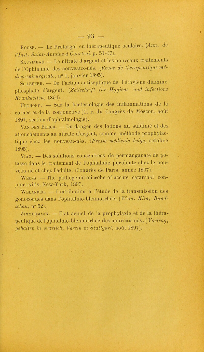 Roose. — Le Protargol eu thérapeutique oculaire. (Ann. de VInst. Saint-Antoine à Courtrai,?. 51-57). Sàuvineau. — Le nitrate d'argent et les nouveaux traitements de l'Ophtalmie des nouveaux-nés. [Revue de thérapeutique mé- dico-chirurgicale, n° 1, janvier 1895). Schjeffer. — De l'action antiseptique de l'éthylène diamine phosphate d'argent. (Zeilschrift fur Hygiène und infections Krankheiten, 1894). Uuthoff. — Sur la bactériologie des inflammations de la cornée et de la conjonctive (C. r..du Congrès de Moscou, août 1897, section d'ophtalmologie). Van den Berge. — Du danger des lotions au sublimé et des attouchements au nitrate d'argent, comme méthode prophylac- tique chez les nouveau-nés. {Presse médicale belge, octobre 1895). Vian. — Des solutions concentrées de permanganate de po- tasse dans le traitement de l'ophtalmie purulente chez le nou- veau-né et chez l'adulte. (Congrès de Paris, année 1897). AVecks. — The pathogenie microbe of accute catarrhal con- junctivitis, New-York, 1897. Welander. — Contribution à l'étude de la transmission des gonocoques dans l'ophtalmo-blennorrhée. [Wein. Klin, Rund- schau, n° 52). Zimmermann. — Etat actuel de la prophylaxie et de la théra- peutique de l'ophtalmo-blennorrhée des nouveau-nés. (Vortrag, gehalten in serzslich. Verein in Stuttgart, août 1897).