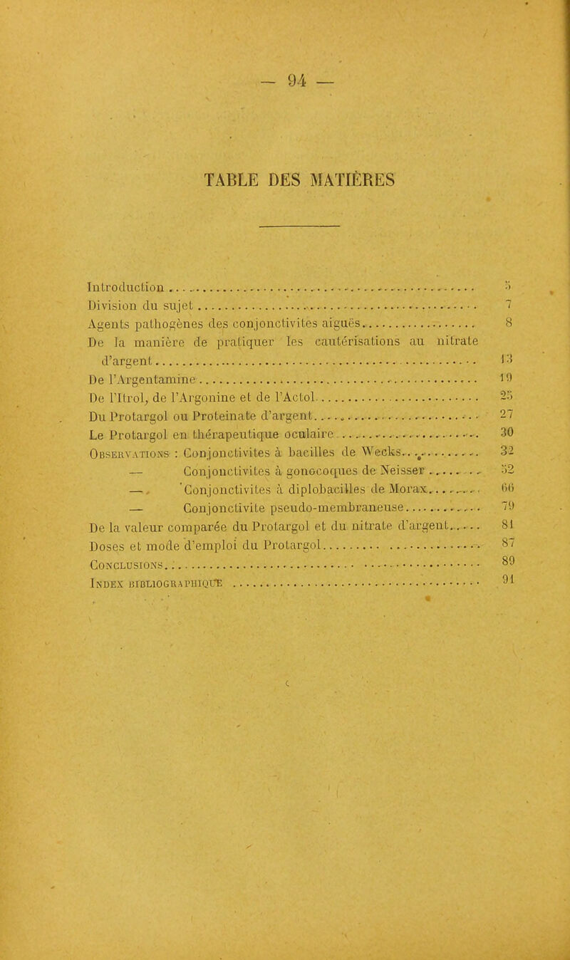 TABLE DES MATIÈRES Introduction ... •> Division du sujet 7 Agents pathogènes des conjonctivites aiguës 8 De la manière de pratiquer les cautérisations au nitrate d'argent •. Ç3 De l'Argentamine ''•> De TltroL, de l'Argonine et de l'Actol 2S Du Protargol ou ProteinaU> d'argent*. 27 Le Protargol en thérapeutique oculaire 30 Observations : Conjonctivites à bacilles de \Veeks..v 3- — Conjonctivites à gonocoques de Neisser 52 — 'Conjonctivites à diplobaeilles de Morax 1111 — Conjonctivite pseudo-membraneuse 79 De la valeur comparée du Protargol et du nitrate d'argent 81 Doses et mode d'emploi du Protargol 87 Conclusions.: 89 Index ijibliograimiiijlE 91 c