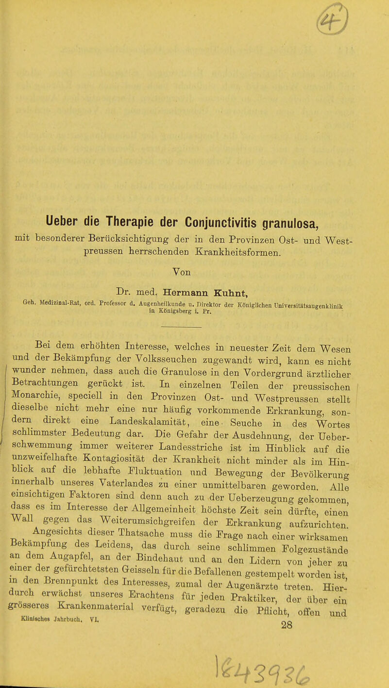 Ueber die Therapie der Conjunctivitis granulosa, mit besonderer Berücksichtigung der in den Provinzen Ost- und West- preussen herrschenden Krankheitsformen. Von Dr. med, Hermann Kuhnt, Geh. Medizinal-Rat, ord. Professor d. Augenheilkunde n. Iiirektor der Königlichen Universitätsaugenklinik in Königsberg i. Pr. Bei dem erhöhten Interesse, welches in neuester Zeit dem Wesen und der Bekämpfung der Volksseuchen zugewandt wird, kann es nicht wunder nehmen, dass auch die Granulöse in den Vordergrund ärztlicher Betrachtungen gerückt ist. In einzelnen Teilen der preussischen Monarchie, speciell in den Provinzen Ost- und Westpreussen stellt dieselbe nicht mehr eine nur häufig vorkommende Erkrankung, son- dern direkt eine Landeskalamität, eine- Seuche in des Wortes schlimmster Bedeutung dar. Die Gefahr der Ausdehnung, der Ueber- schwemmung immer weiterer Landesstriche ist im Hinblick auf die unzweifelhafte Kontagiosität der Krankheit nicht minder als im Hin- blick auf die lebhafte Fluktuation und Bewegung der Bevölkerung innerhalb unseres Vaterlandes zu einer unmittelbaren geworden. Alle einsichtigen Faktoren sind denn auch zu der Ueberzeugung gekommen dass es im Interesse der Allgemeinheit höchste Zeit sein dürfte, einen Wall gegen das Weiterumsichgreifen der Erkrankung aufzurichten Angesichts dieser Thatsache muss die Frage nach einer wirksamen Bekämpfung des Leidens, das durch seine schlimmen Folgezustände an dem Augapfel, an der Bindehaut und an den Lidern von jeher zu einer der gefürchtetsten Geissein für die Befallenen gestempelt worden ist in den Brennpunkt des Interesses, zumal der Augenärzte treten. Hier- durch erwächst unseres Erachtens für jeden Praktiker, der über ein grosseres Krankenmaterial verfügt, geradezu die Pflicht, offen und Klinisches Jahrbuch. VI. OQ 28