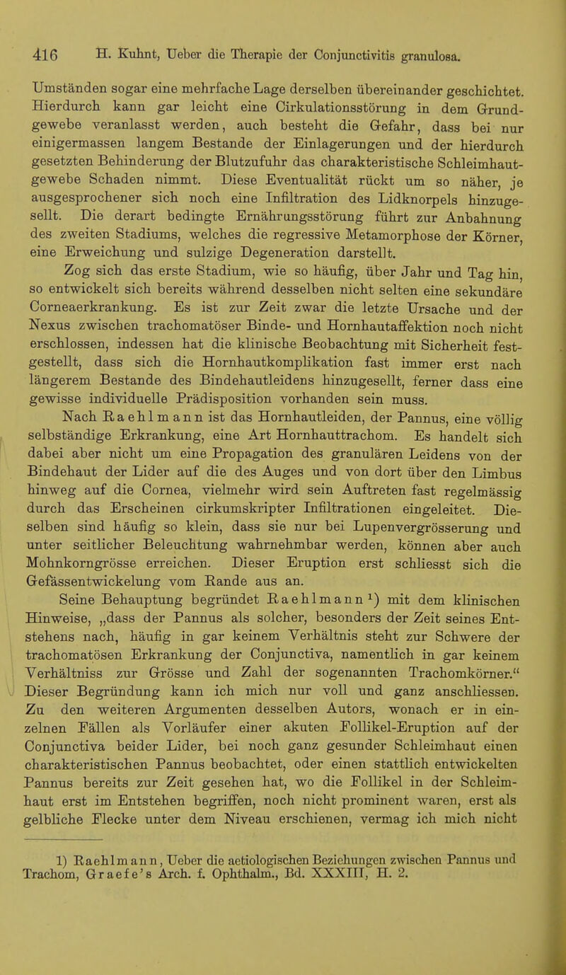 Umständen sogar eine mehrfache Lage derselben übereinander geschichtet. Hierdurch kann gar leicht eine Cirkulationsstörung in dem Grund- gewebe veranlasst werden, auch besteht die Gefahr, dass bei nur einigermassen langem Bestände der Einlagerungen und der hierdurch gesetzten Behinderung der Blutzufuhr das charakteristische Schleimhaut- gewebe Schaden nimmt. Diese Eventualität rückt um so näher, je ausgesprochener sich noch eine Infiltration des Lidknorpels hinzuge- sellt. Die derart bedingte Ernährungsstörung führt zur Anbahnung des zweiten Stadiums, welches die regressive Metamorphose der Körner, eine Erweichung und sulzige Degeneration darstellt. Zog sich das erste Stadium, wie so häufig, über Jahr und Tag hin so entwickelt sich bereits während desselben nicht selten eine sekundäre Corneaerkrankung. Es ist zur Zeit zwar die letzte Ursache und der Nexus zwischen trachomatöser Binde- und Hornhautaffektion noch nicht erschlossen, indessen hat die klinische Beobachtung mit Sicherheit fest- gestellt, dass sich die HornhautkompHkation fast immer erst nach längerem Bestände des Bindehautleidens hinzugesellt, ferner dass eine gewisse individuelle Prädisposition vorhanden sein muss. Nach Raehlmann ist das Hornhautleiden, der Pannus, eine völlig selbständige Erkrankung, eine Art Hornhauttrachom. Es handelt sich dabei aber nicht um eine Propagation des granulären Leidens von der Bindehaut der Lider auf die des Auges und von dort über den Limbus hinweg auf die Cornea, vielmehr wird sein Auftreten fast regelmässig durch das Erscheinen cirkumskripter Infiltrationen eingeleitet. Die- selben sind häufig so klein, dass sie nur bei Lupenvergrösserung und unter seitlicher Beleuchtung wahrnehmbar werden, können aber auch Mohnkorngrösse erreichen. Dieser Eruption erst schliesst sich die Gefässentwickelung vom Rande aus an. Seine Behauptung begründet Raehlmann1) mit dem klinischen Hinweise, „dass der Pannus als solcher, besonders der Zeit seines Ent- stehens nach, häufig in gar keinem Verhältnis steht zur Schwere der trachomatösen Erkrankung der Conjunctiva, namentlich in gar keinem Verhältniss zur Grösse und Zahl der sogenannten Trachomkörner. Dieser Begründung kann ich mich nur voll und ganz anschliessen. Zu den weiteren Argumenten desselben Autors, wonach er in ein- zelnen Eällen als Vorläufer einer akuten Follikel-Eruption auf der Conjunctiva beider Lider, bei noch ganz gesunder Schleimhaut einen charakteristischen Pannus beobachtet, oder einen stattlich entwickelten Pannus bereits zur Zeit gesehen hat, wo die Follikel in der Schleim- haut erst im Entstehen begriffen, noch nicht prominent waren, erst als gelbliche Flecke unter dem Niveau erschienen, vermag ich mich nicht 1) Raehlmann, Ueber die aetiologischen Beziehungen zwischen Pannus und Trachom, Graefe's Aren. f. Ophthalm., Bd. XXXIII, H. 2.