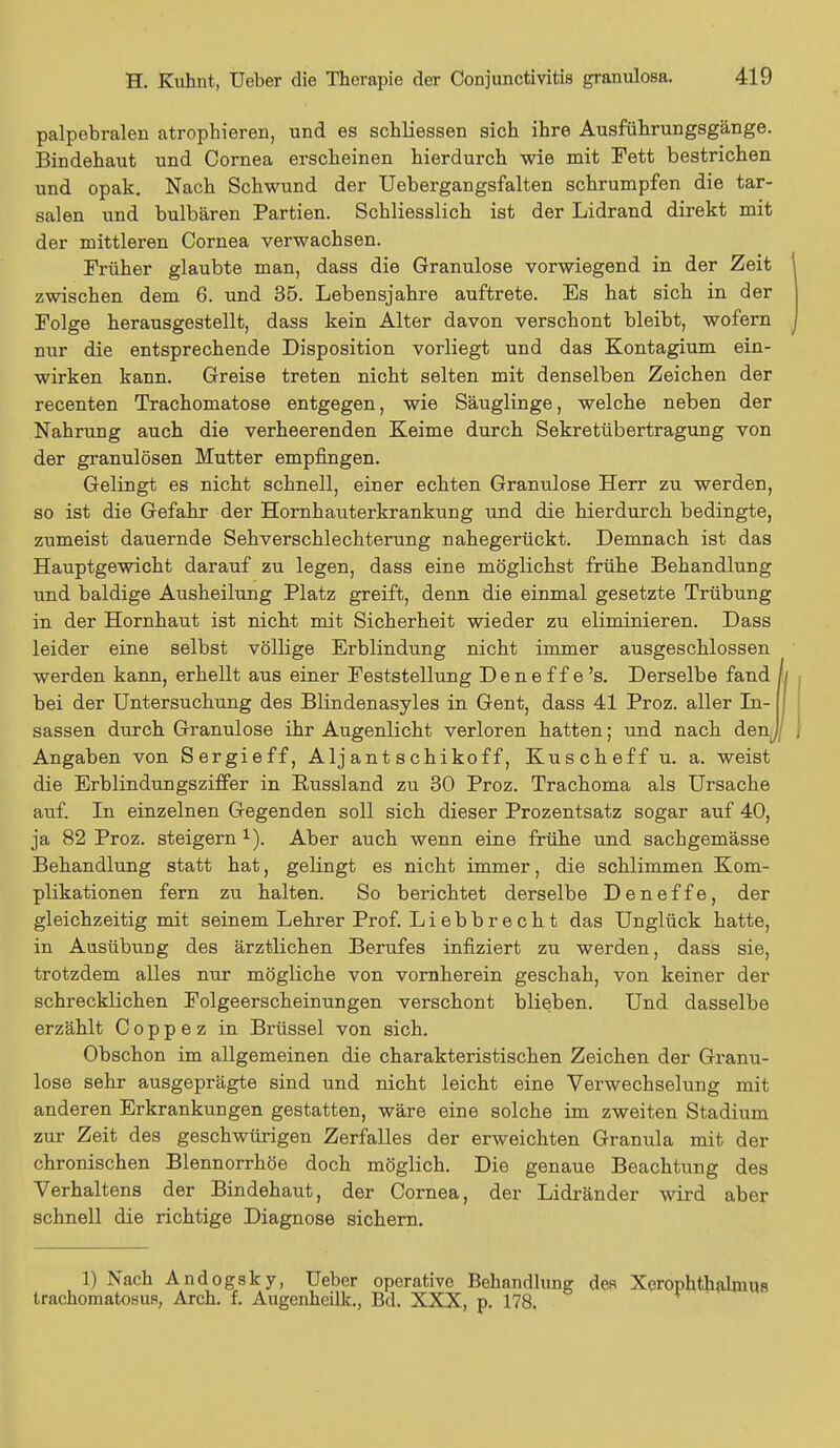 palpebralen atrophieren, und es schliessen sich ihre Ausführungsgänge. Bindehaut und Cornea erscheinen hierdurch wie mit Fett bestrichen und opak. Nach Schwund der Uebergangsfalten schrumpfen die tar- salen und bulbären Partien. Schliesslich ist der Lidrand direkt mit der mittleren Cornea verwachsen. Früher glaubte man, dass die Granulöse vorwiegend in der Zeit zwischen dem 6. und 35. Lebensjahre auftrete. Es hat sich in der Folge herausgestellt, dass kein Alter davon verschont bleibt, wofern nur die entsprechende Disposition vorliegt und das Kontagium ein- wirken kann. Greise treten nicht selten mit denselben Zeichen der recenten Trachomatose entgegen, wie Säuglinge, welche neben der Nahrung auch die verheerenden Keime durch Sekretübertragung von der granulösen Mutter empfingen. Gelingt es nicht schnell, einer echten Granulöse Herr zu werden, so ist die Gefahr der Hornhauterkrankung und die hierdurch bedingte, zumeist dauernde Sehverschlechterung nahegerückt. Demnach ist das Hauptgewicht darauf zu legen, dass eine möglichst frühe Behandlung und baldige Ausheilung Platz greift, denn die einmal gesetzte Trübung in der Hornhaut ist nicht mit Sicherheit wieder zu eliminieren. Dass leider eine selbst völlige Erblindung nicht immer ausgeschlossen werden kann, erhellt aus einer Feststellung D e n e f f e 's. Derselbe fand bei der Untersuchung des Blindenasyles in Gent, dass 41 Proz. aller In- sassen durch Granulöse ihr Augenlicht verloren hatten; und nach den^ Angaben von Sergieff, Alj ant s chikof f, Kuscheff u. a. weist die Erblindungsziffer in Russland zu 30 Proz. Trachoma als Ursache auf. In einzelnen Gegenden soll sich dieser Prozentsatz sogar auf 40, ja 82 Proz. steigern 1). Aber auch wenn eine frühe und sachgemässe Behandlung statt hat, gelingt es nicht immer, die schlimmen Kom- plikationen fern zu halten. So berichtet derselbe D e n e f fe, der gleichzeitig mit seinem Lehrer Prof. Liebbrecht das Unglück hatte, in Ausübung des ärztlichen Berufes infiziert zu werden, dass sie, trotzdem alles nur mögliche von vornherein geschah, von keiner der schrecklichen Folgeerscheinungen verschont blieben. Und dasselbe erzählt C o p p e z in Brüssel von sich. Obschon im allgemeinen die charakteristischen Zeichen der Granu- löse sehr ausgeprägte sind und nicht leicht eine Verwechselung mit anderen Erkrankungen gestatten, wäre eine solche im zweiten Stadium zur Zeit des geschwürigen Zerfalles der erweichten Granula mit der chronischen Blennorrhoe doch möglich. Die genaue Beachtung des Verhaltens der Bindehaut, der Cornea, der Lidränder wird aber schnell die richtige Diagnose sichern. 1) Nach Andogsky, Ueber operative Behandlung des Xerophthalmus trachoraatosus, Arch. f. Augcnheilk., Bd. XXX, p. 178,