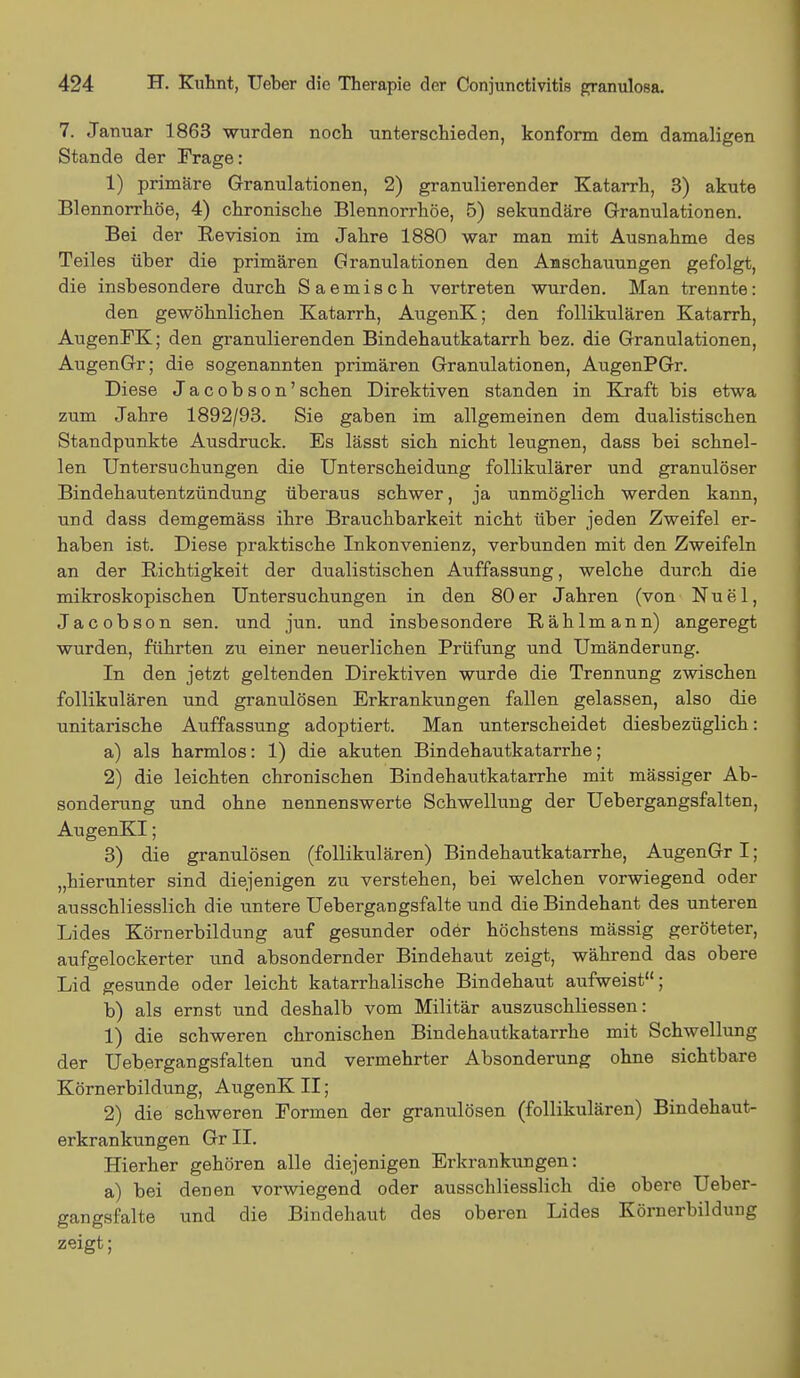 7. Januar 1863 wurden noch unterschieden, konform dem damaligen Stande der Frage: 1) primäre Granulationen, 2) granulierender Katarrh, 3) akute Blennorrhoe, 4) chronische Blennorrhoe, 5) sekundäre Granulationen. Bei der Revision im Jahre 1880 war man mit Ausnahme des Teiles über die primären Granulationen den Anschauungen gefolgt, die insbesondere durch Saemisch vertreten wurden. Man trennte: den gewöhnlichen Katarrh, AugenK; den follikulären Katarrh, AugenFK; den granulierenden Bindehautkatarrh bez. die Granulationen, AugenGr; die sogenannten primären Granulationen, AugenPGr. Diese Jacobson'sehen Direktiven standen in Kraft bis etwa zum Jahre 1892/93. Sie gaben im allgemeinen dem dualistischen Standpunkte Ausdruck. Es lässt sich nicht leugnen, dass bei schnel- len Untersuchungen die Unterscheidung follikulärer und granulöser Bindehautentzündung überaus schwer, ja unmöglich werden kann, und dass demgemäss ihre Brauchbarkeit nicht über jeden Zweifel er- haben ist. Diese praktische Inkonvenienz, verbunden mit den Zweifeln an der Richtigkeit der dualistischen Auffassung, welche durch die mikroskopischen Untersuchungen in den 80er Jahren (von Nuel, Jacobson sen. und jun. und insbesondere Rählmann) angeregt wurden, führten zu einer neuerlichen Prüfung und Umänderung. In den jetzt geltenden Direktiven wurde die Trennung zwischen follikulären und granulösen Erkrankungen fallen gelassen, also die unitarische Auffassung adoptiert. Man unterscheidet diesbezüglich: a) als harmlos: 1) die akuten Bindehautkatarrhe; 2) die leichten chronischen Bindehautkatarrhe mit massiger Ab- sonderung und ohne nennenswerte Schwellung der Uebergangsfalten, AugenKI; 3) die granulösen (follikulären) Bindehautkatarrhe, AugenGr I; „hierunter sind diejenigen zu verstehen, bei welchen vorwiegend oder ausschliesslich die untere Uebergangsfalte und die Bindehant des unteren Lides Körnerbildung auf gesunder oder höchstens mässig geröteter, aufgelockerter und absondernder Bindehaut zeigt, während das obere Lid gesunde oder leicht katarrhalische Bindehaut aufweist; b) als ernst und deshalb vom Militär auszuschliessen: 1) die schweren chronischen Bindehautkatarrhe mit Schwellung der Uebergangsfalten und vermehrter Absonderung ohne sichtbare Körnerbildung, AugenK II; 2) die schweren Formen der granulösen (follikulären) Bindehaut- erkrankungen Gr II. Hierher gehören alle diejenigen Erkrankungen: a) bei denen vorwiegend oder ausschliesslich die obere Ueber- gangsfalte und die Bindehaut des oberen Lides Körnerbildung zeigt;