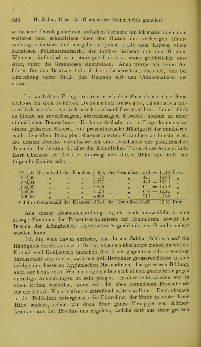 zu fassen ? Durch gedachten einfachen Vermerk bin ich später auch ohne weiteres und schnellstens über den Status der vorherigen Unter- suchung orientiert und entgehe in jedem Falle dem Lapsus, einen harmlosen Eollikularkatarrh, der infolge Reibens mit den Händen, Weinens, Aufenthaltes in staubiger Luft etc. etwas gefährlicher aus- sieht, unter die Granulösen einzureihen. Auch werde ich keine Ge- fahren für den Besitzer dadurch heraufbeschwören, dass ich, wie bei Einreihung unter Gr II, den Umgang mit den Trachomatösen ge- statte. In welcher Progression sich die Zunahme der Gra- nulöse in den letzten Decennien bewegte, lässtsichna- türlich nachträglich nicht scharf feststellen. Einmal fehlt es hierzu an zuverlässigem, aktenmässigem Material, sodann an einer einheitlichen Beurteilung. Es kann deshalb nur in Erage kommen, an einem grösseren Material die prozentuarische Häufigkeit der annähernd nach denselben Prinzipien diagnostizierten Granulöse zu konstatieren. Zu diesem Zwecke veranlasste ich eine Durchsicht der poliklinischen Journale der letzten 6 Jahre der Königlichen Universitäts-Augenklinik. Herr Oberarzt Dr. Abele unterzog sich dieser Mühe und teilt mir folgende Zahlen mit: 1891/92 Gesamtzahl der Kranken 3 335, der Granulösen 373 = 11,18 Proz. 1892/93 „ „ „ 3132 „ „ 441 = 14,08 „ 1893/94 „ „ „ 3 277 „ „ 433 = 13,22 „ 1894/95 „ „ „ 4068 „ „ 641 = 15,76 „ 1895/96 „ „ „ 4128 „ „ 665 = 16,11 „ 1896/97 „ „ 4 409 „ 912 = 20,68 „ 6 Jahre Gesamtzahl der Kranken 22 349, der Granulösen 3465 = 15,50 Proz. Aus dieser Zusammenstellung ergiebt sich unzweifelhaft eine stetige Zunahme des Prozentverhältnisses der Granulösen, soweit der Besuch der Königlichen Universitäts-Augenklinik zu Grunde gelegt werden kann. Ich bin weit davon entfernt, aus diesen Zahlen Schlüsse auf die Häufigkeit der Granulöse inOstpreussen überhaupt ziehen; zu wollen. Einmal weil Königsberg manchen Distrikten gegenüber relativ weniger durchseucht sein dürfte, zweitens weil Bewohner grösserer Städte an sich infolge der besseren hygienischen Massnahmen, der grösseren Bildung, auch der besseren Wohnungsgelegenheiten geschützter gegen derartige Ansteckungen zu sein pflegen. Andererseits würden wir in einen Irrtum verfallen, wenn wir die eben gefundenen Prozente als für die StadtKönigsberg zutreffend halten wollten. Denn obschon in der Poliklinik naturgemäss die Einwohner der Stadt in erster Linie Hilfe suchen, sehen wir doch öfter ganze Trupps von Körner- kranken aus der Provinz uns zugehen, welche dort aus einer grossen