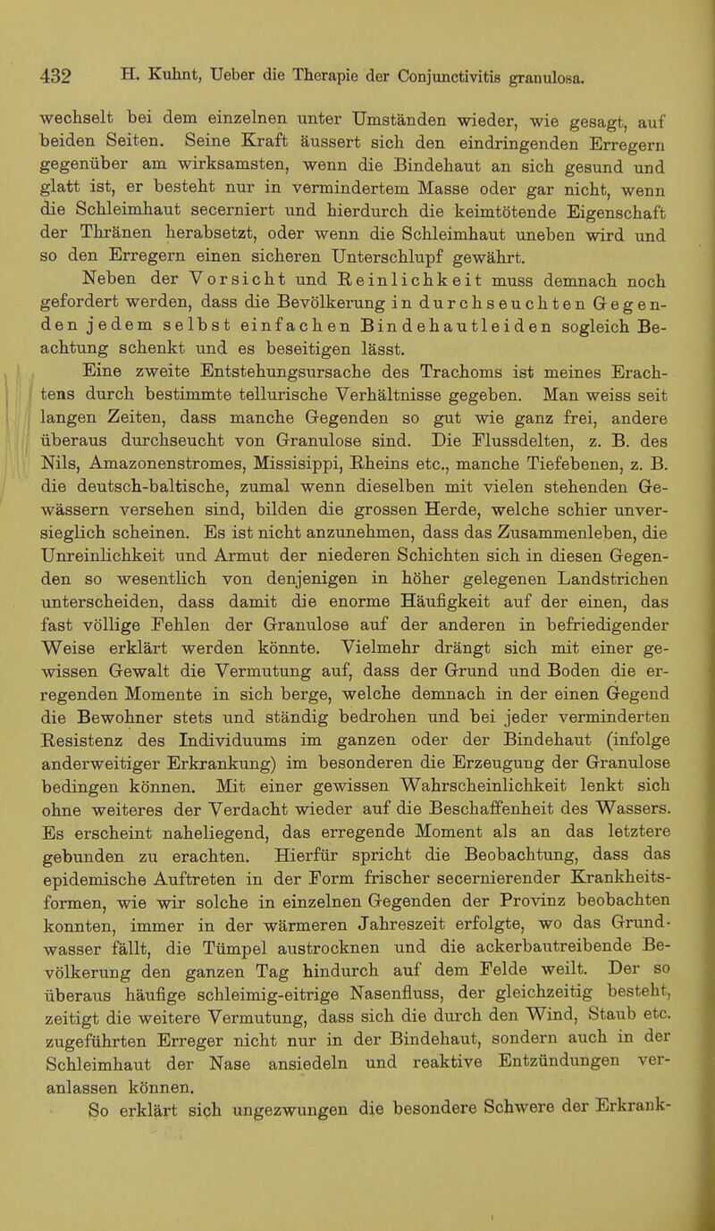 wechselt bei dem einzelnen unter Umständen wieder, wie gesagt, auf beiden Seiten. Seine Kraft äussert sich den eindringenden Erregern gegenüber am wirksamsten, wenn die Bindehaut an sich gesund und glatt ist, er besteht nur in vermindertem Masse oder gar nicht, wenn die Schleimhaut secerniert und hierdurch die keimtötende Eigenschaft der Thränen herabsetzt, oder wenn die Schleimhaut uneben wird und so den Erregern einen sicheren Unterschlupf gewährt. Neben der Vorsicht und Reinlichkeit muss demnach noch gefordert werden, dass die Bevölkerung in durchseuchten Gegen- den jedem selbst einfachen Bindehautleiden sogleich Be- achtung schenkt und es beseitigen lässt. Eine zweite Entstehungsursache des Trachoms ist meines Erach- tens durch bestimmte tellurische Verhältnisse gegeben. Man weiss seit langen Zeiten, dass manche Gregenden so gut wie ganz frei, andere überaus durchseucht von Granulöse sind. Die Flussdelten, z. B. des Nils, Amazonenstromes, Missisippi, Rheins etc., manche Tiefebenen, z. B. die deutsch-baltische, zumal wenn dieselben mit vielen stehenden Ge- wässern versehen sind, bilden die grossen Herde, welche schier unver- sieglich scheinen. Es ist nicht anzunehmen, dass das Zusammenleben, die Unreinlichkeit und Armut der niederen Schichten sich in diesen Gegen- den, so wesentlich von denjenigen in höher gelegenen Landstrichen unterscheiden, dass damit die enorme Häufigkeit auf der einen, das fast völlige Pehlen der Granulöse auf der anderen in befriedigender Weise erklärt werden könnte. Vielmehr drängt sich mit einer ge- wissen Gewalt die Vermutung auf, dass der Grund und Boden die er- regenden Momente in sich berge, welche demnach in der einen Gegend die Bewohner stets und ständig bedrohen und bei jeder verminderten Resistenz des Individuums im ganzen oder der Bindehaut (infolge anderweitiger Erkrankung) im besonderen die Erzeugung der Granulöse bedingen können. Mit einer gewissen Wahrscheinlichkeit lenkt sich ohne weiteres der Verdacht wieder auf die Beschaffenheit des Wassers. Es erscheint naheliegend, das erregende Moment als an das letztere gebunden zu erachten. Hierfür spricht die Beobachtung, dass das epidemische Auftreten in der Form frischer secernierender Krankheits- formen, wie wir solche in einzelnen Gegenden der Provinz beobachten konnten, immer in der wärmeren Jahreszeit erfolgte, wo das Grund- wasser fällt, die Tümpel austrocknen und die ackerbautreibende Be- völkerung den ganzen Tag hindurch auf dem Felde weilt. Der so überaus häufige schleimig-eitrige Nasenfluss, der gleichzeitig besteht, zeitigt die weitere Vermutung, dass sich die durch den Wind, Staub etc. zugeführten Erreger nicht nur in der Bindehaut, sondern auch in der Schleimhaut der Nase ansiedeln und reaktive Entzündungen ver- anlassen können. So erklärt sich ungezwungen die besondere Schwere der Erkrank- I