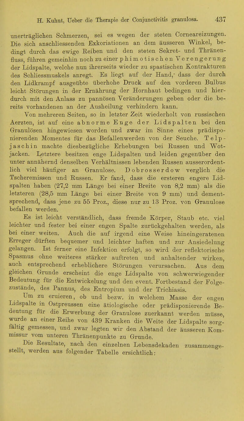 unerträglichen Schmerzen, sei es wegen der steten Corneareizungen. Die sich anschliessenden Exkoriationen an dem äusseren Winkel, be- dingt durch das ewige Reiben und den steten Sekret- und Thränen- fluss, führen gemeinhin noch zu einer phi m o tis ch en Verengerung der Lidspalte, welche nun ihrerseits wieder zu spastischen Kontrakturen des Schliessmuskels anregt. Es liegt auf der Hand,- dass der durch den Lidkrampf ausgeübte überhohe Druck auf den vorderen Bulbus leicht Störungen in der Ernährung der Hornhaut bedingen und hier- durch mit den Anlass zu pannösen Veränderungen geben oder die be- reits vorhandenen an der Ausheilung verhindern kann. Von mehreren Seiten, so in letzter Zeit wiederholt von russischen Aerzten, ist auf eine abnorme Enge der Lidspalten bei den Granulösen hingewiesen worden und zwar im Sinne eines prädispo- nierenden Momentes für das Befallen wer den von der Seuche. T e 1 p - jaschin machte diesbezügliche Erhebungen bei Russen und Wot- jacken. Letztere besitzen enge Lidspalten und leiden gegenüber den unter annähernd denselben Verhältnissen lebenden Russen ausserordent- lich viel häufiger an Granulöse. Dobrosserdow verglich die Tscheremissen und Russen. Er fand, dass die ersteren engere Lid- spalten haben (27,2 mm Länge bei einer Breite von 8,2 mm) als die letzteren (28,5 mm Länge bei einer Breite von 9 mm) und dement- sprechend, dass jene zu 55 Proz., diese nur zu 13 Proz. von Granulöse befallen werden. Es ist leicht verständlich, dass fremde Körper, Staub etc. viel leichter und fester bei einer engen Spalte zurückgehalten werden, als bei einer weiten. Auch die auf irgend eine Weise hineingeratenen Erreger dürften bequemer und leichter haften und zur Ansiedelung gelangen. Ist ferner eine Infektion erfolgt, so wird der reflektorische Spasmus ohne weiteres stärker auftreten und anhaltender wirken, auch entsprechend erheblichere Störungen verursachen. Aus dem gleichen Grunde erscheint die enge Lidspalte von schwerwiegender Bedeutung für die Entwickelung und den event. Fortbestand der Folge- zustände, des Pannus, des Entropium und der Trichiasis. Um zu eruieren, ob und bezw. in welchem Masse der engen Lidspalte in Ostpreussen eine ätiologische oder prädisponierende Be- deutung für die Erwerbung der Granulöse zuerkannt werden müsse, wurde an einer Reihe von 439 Kranken die Weite der Lidspalte sorg- fältig gemessen, und zwar legten wir den Abstand der äusseren Kom- missur vom unteren Thränenpunkte zu Grunde. Die Resultate, nach den einzelnen Lebensdekaden zusammenge- stellt, werden aus folgender Tabelle ersichtlich: