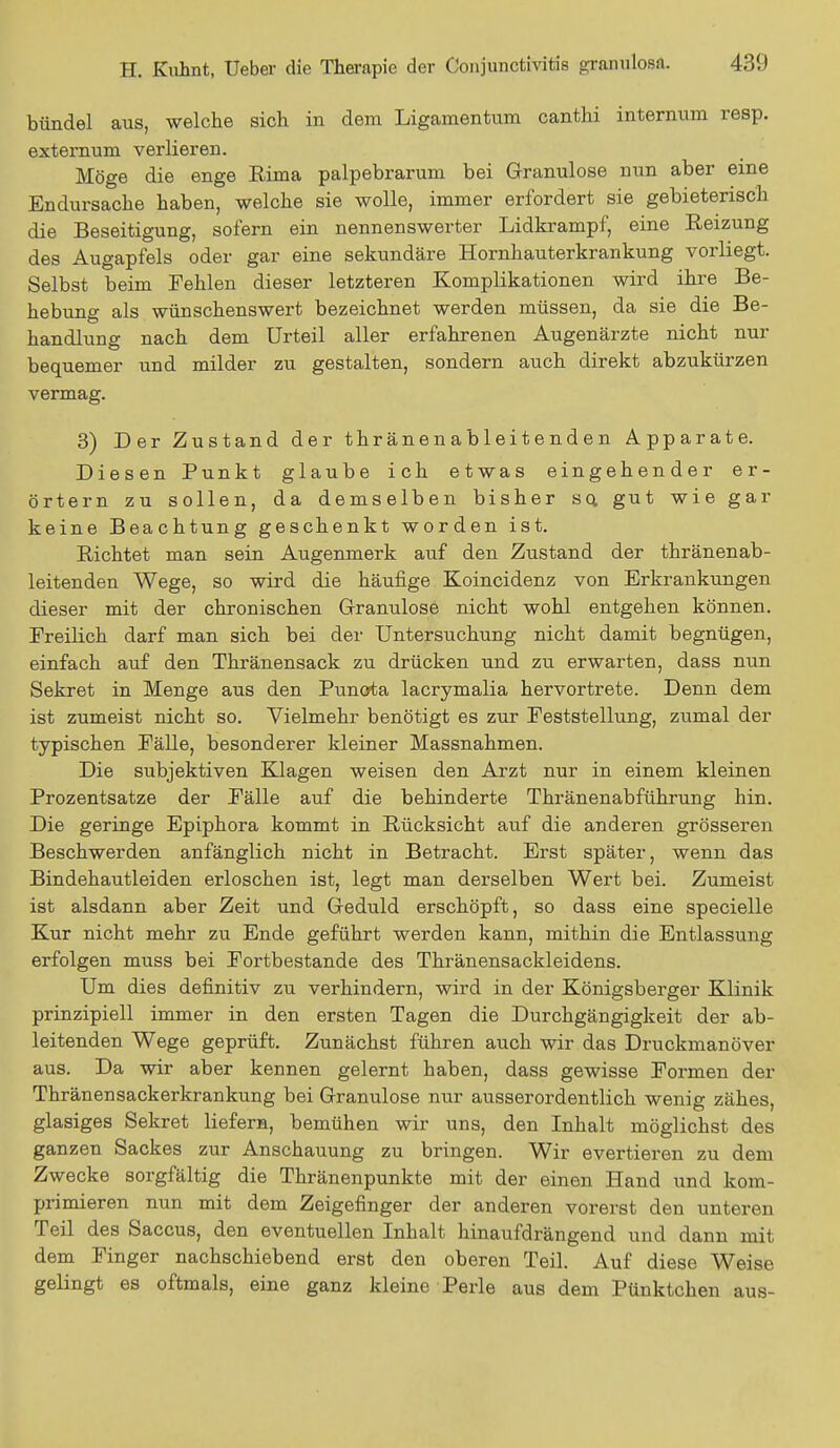 bündel aus, welche sich in dem Ligamentum canthi internum resp. externum verlieren. Möge die enge Rima palpebrarum bei Granulöse nun aber eine Endursache haben, welche sie wolle, immer erfordert sie gebieterisch die Beseitigung, sofern ein nennenswerter Lidkrampf, eine Reizung des Augapfels oder gar eine sekundäre Hornhauterkrankung vorliegt. Selbst beim Fehlen dieser letzteren Komplikationen wird ihre Be- hebung als wünschenswert bezeichnet werden müssen, da sie die Be- handlung nach dem Urteil aller erfahrenen Augenärzte nicht nur bequemer und milder zu gestalten, sondern auch direkt abzukürzen vermag. 3) Der Zustand der thränenableitenden Apparate. Diesen Punkt glaube ich etwas eingehender er- örtern zu sollen, da demselben bisher so. gut wie gar keine Beachtung geschenkt worden ist. Richtet man sein Augenmerk auf den Zustand der thränenab- leitenden Wege, so wird die häufige Koincidenz von Erkrankungen dieser mit der chronischen Granulöse nicht wohl entgehen können. Freilich darf man sich bei der Untersuchung nicht damit begnügen, einfach auf den Thränensack zu drücken und zu erwarten, dass nun Sekret in Menge aus den Punota lacrymalia hervortrete. Denn dem ist zumeist nicht so. Vielmehr benötigt es zur Peststellung, zumal der typischen Fälle, besonderer kleiner Massnahmen. Die subjektiven Klagen weisen den Arzt nur in einem kleinen Prozentsatze der Fälle auf die behinderte Thränenabführung hin. Die geringe Epiphora kommt in Rücksicht auf die anderen grösseren Beschwerden anfänglich nicht in Betracht. Erst später, wenn das Bindehautleiden erloschen ist, legt man derselben Wert bei. Zumeist ist alsdann aber Zeit und Geduld erschöpft, so dass eine specielle Kur nicht mehr zu Ende geführt werden kann, mithin die Entlassung erfolgen muss bei Fortbestande des Thränensackleidens. Um dies definitiv zu verhindern, wird in der Königsberger Klinik prinzipiell immer in den ersten Tagen die Durchgängigkeit der ab- leitenden Wege geprüft. Zunächst führen auch wir das Druckmanöver aus. Da wir aber kennen gelernt haben, dass gewisse Formen der Thränensackerkrankung bei Granulöse nur ausserordentlich wenig zähes, glasiges Sekret liefern, bemühen wir uns, den Inhalt möglichst des ganzen Sackes zur Anschauung zu bringen. Wir evertieren zu dem Zwecke sorgfältig die Thränenpunkte mit der einen Hand und kom- primieren nun mit dem Zeigefinger der anderen vorerst den unteren Teil des Saccus, den eventuellen Inhalt hinaufdrängend und dann mit dem Finger nachschiebend erst den oberen Teil. Auf diese Weise gelingt es oftmals, eine ganz kleine Perle aus dem Pünktchen aus-