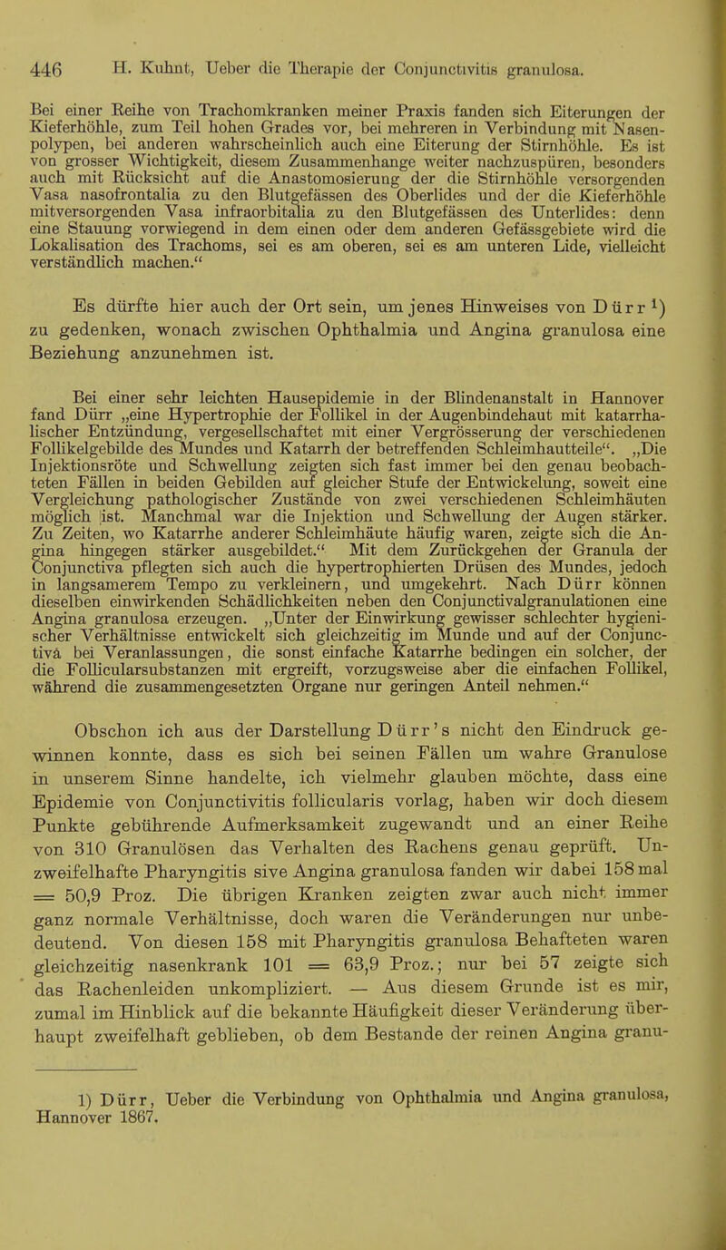 Bei einer Reihe von Trachomkranken meiner Praxis fanden sich Eiterungen der Kieferhöhle, zum Teil hohen Grades vor, bei mehreren in Verbindung mit Nasen- polypen, bei anderen wahrscheinlich auch eine Eiterung der Stirnhöhle. Es ist von grosser Wichtigkeit, diesem Zusammenhange weiter nachzuspüren, besonders auch mit Rücksicht auf die Anastomosierung der die Stirnhöhle versorgenden Vasa nasofrontalia zu den Blutgefässen des Oberlides und der die Kieferhöhle mitversorgenden Vasa infraorbitalia zu den Blutgefässen des Unterlides: denn eine Stauung vorwiegend in dem einen oder dem anderen Gefässgebiete wird die Lokalisation des Trachoms, sei es am oberen, sei es am unteren Lide, vielleicht verständlich machen. Es dürfte hier auch der Ort sein, um jenes Hinweises von Dürr ^ zu gedenken, wonach zwischen Ophthalmia und Angina granulosa eine Beziehung anzunehmen ist. Bei einer sehr leichten Hausepidemie in der Blindenanstalt in Hannover fand Dürr „eine Hypertrophie der Follikel in der Augenbindehaut mit katarrha- lischer Entzündung, vergesellschaftet mit einer Vergrösserung der verschiedenen Follikelgebilde des Mundes und Katarrh der betreffenden Schleimhautteile. „Die Injektionsröte und Schwellung zeigten sich fast immer bei den genau beobach- teten Fällen in beiden Gebilden auf gleicher Stufe der Entwickelung, soweit eine Vergleichung pathologischer Zustände von zwei verschiedenen Schleimhäuten möglich ist. Manchmal war die Injektion und Schwellung der Augen stärker. Zu Zeiten, wo Katarrhe anderer Schleimhäute häufig waren, zeigte sich die An- gina hingegen stärker ausgebildet. Mit dem Zurückgehen der Granula der Conjunctiva pflegten sich auch die hypertrophierten Drüsen des Mundes, jedoch in langsamerem Tempo zu verkleinern, und umgekehrt. Nach Dürr können dieselben einwirkenden Schädlichkeiten neben den Conjunctivalgranulationen eine Angina granulosa erzeugen. „Unter der Einwirkung gewisser schlechter hygieni- scher Verhältnisse entwickelt sich gleichzeitig im Munde und auf der Conjunc- tivä bei Veranlassungen, die sonst einfache Katarrhe bedingen ein solcher, der die Follicularsubstanzen mit ergreift, vorzugsweise aber die einfachen Follikel, während die zusammengesetzten Organe nur geringen Anteil nehmen. Obschon ich aus der Darstellung Dürr's nicht den Eindruck ge- winnen konnte, dass es sich bei seinen Fällen um wahre Granulöse in unserem Sinne handelte, ich vielmehr glauben möchte, dass eine Epidemie von Conjunctivitis follicularis vorlag, haben wir doch diesem Punkte gebührende Aufmerksamkeit zugewandt und an einer Reihe von 310 Granulösen das Verhalten des Rachens genau geprüft. Un- zweifelhafte Pharyngitis sive Angina granulosa fanden wir dabei 158 mal = 50,9 Proz. Die übrigen Kranken zeigten zwar auch nicht immer ganz normale Verhältnisse, doch waren die Veränderungen nur unbe- deutend. Von diesen 158 mit Pharyngitis granulosa Behafteten waren gleichzeitig nasenkrank 101 = 63,9 Proz.; nur bei 57 zeigte sich das Rachenleiden unkompliziert. — Aus diesem Grunde ist es mir, zumal im Hinblick auf die bekannte Häufigkeit dieser Veränderung über- haupt zweifelhaft geblieben, ob dem Bestände der reinen Angina granu- 1) Dürr, Ueber die Verbindung von Ophthalmia und Angina granulosa, Hannover 1867.