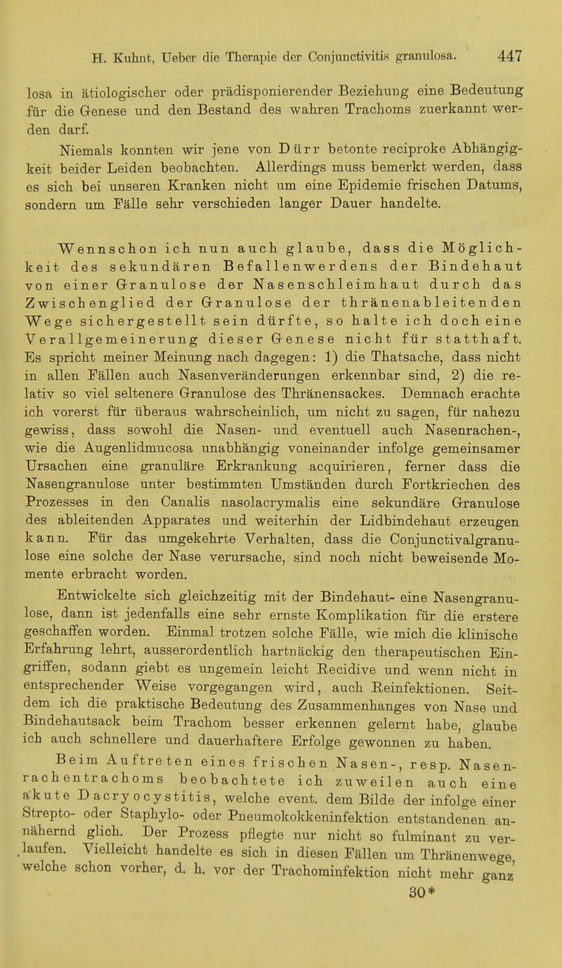 losa in ätiologischer oder prädisponierender Beziehung eine Bedeutung für die Genese und den Bestand des wahren Trachoms zuerkannt wer- den darf. Niemals konnten wir jene von Dürr betonte reeiproke Abhängig- keit beider Leiden beobachten. Allerdings muss bemerkt werden, dass es sich bei unseren Kranken nicht um eine Epidemie frischen Datums, sondern um Fälle sehr verschieden langer Dauer handelte. Wennschon ich nun auch glaube, dass die Möglich- keit des sekundären Befa11 enwerdens der Bindehaut von einer Granulöse der Na s e n schl eim h a u t durch das Zwischenglied der Granulöse der t h r äne nab 1 ei t e n d e n Wege sichergestellt sein dürfte, so halte ich docheine Verallgemeinerung dieser Genese nicht für statthaft. Es spricht meiner Meinung nach dagegen: 1) die Thatsache, dass nicht in allen Fällen auch Nasenveränderungen erkennbar sind, 2) die re- lativ so viel seltenere Granulöse des Thränensackes. Demnach erachte ich vorerst für überaus wahrscheinlich, um nicht zu sagen, für nahezu gewiss, dass sowohl die Nasen- und eventuell auch Nasenrachen-, wie die Augenlidmucosa unabhängig voneinander infolge gemeinsamer Ursachen eine granuläre Erkrankung acquirieren, ferner dass die Nasengranulose unter bestimmten Umständen durch Fortkriechen des Prozesses in den Canalis nasolacrymalis eine sekundäre Granulöse des ableitenden Apparates und weiterhin der Lidbindehaut erzeugen kann. Für das umgekehrte Verhalten, dass die Conjunctivalgranu- lose eine solche der Nase verursache, sind noch nicht beweisende Mo- mente erbracht worden. Entwickelte sich gleichzeitig mit der Bindehaut- eine Nasengranu- lose, dann ist jedenfalls eine sehr ernste Komplikation für die erstere geschaffen worden. Einmal trotzen solche Fälle, wie mich die klinische Erfahrung lehrt, ausserordentlich hartnäckig den therapeutischen Ein- griffen, sodann giebt es ungemein leicht Becidive und wenn nicht in entsprechender Weise vorgegangen wird, auch Reinfektionen. Seit- dem ich die praktische Bedeutung des Zusammenhanges von Nase und Bindehautsack beim Trachom besser erkennen gelernt habe, glaube ich auch schnellere und dauerhaftere Erfolge gewonnen zu haben. Beim Auftreten eines frischen Nasen-, resp. Nasen- rachen tr a cho ms beobachtete ich zuweilen auch eine akute Dacryocystitis, welche event. dem Bilde der infolge einer Strepto- oder Staphylo- oder Pneumokokkeninfektion entstandenen an- nähernd glich. Der Prozess pflegte nur nicht so fulminant zu ver- kaufen. Vielleicht handelte es sich in diesen Fällen um Thränenwege welche schon vorher, d. h. vor der Trachominfektion nicht mehr ganz 30*