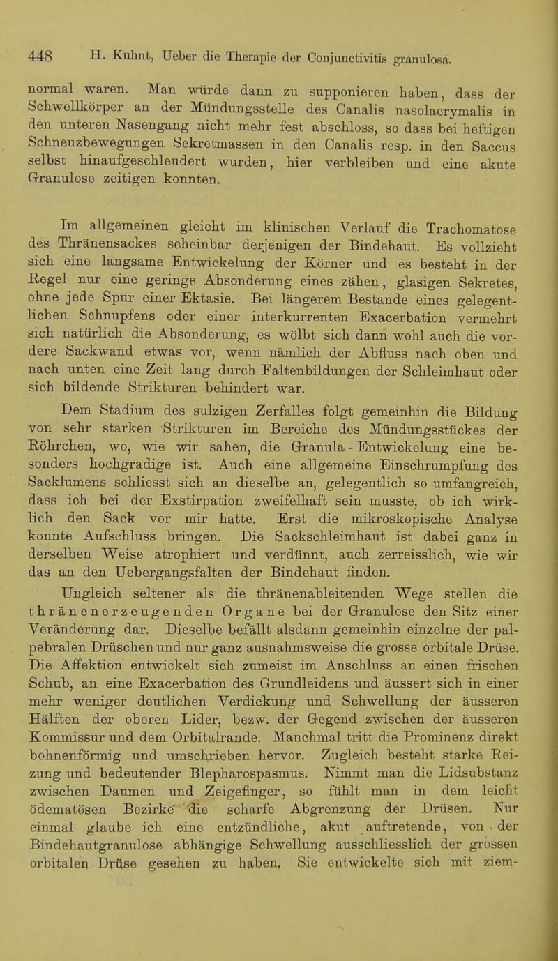 normal waren. Man würde dann zu supponieren haben, dass der Schwellkörper an der Mündungsstelle des Canalis nasolacrymalis in den unteren Nasengang nicht mehr fest abschloss, so dass bei heftigen Schneuzbewegungen Sekretmassen in den Canalis resp. in den Saccus selbst hinaufgeschleudert wurden, hier verbleiben und eine akute Granulöse zeitigen konnten. Im allgemeinen gleicht im klinischen Verlauf die Trachomatose des Thränensackes scheinbar derjenigen der Bindehaut. Es vollzieht sich eine langsame Entwickelung der Körner und es besteht in der Regel nur eine geringe Absonderung eines zähen, glasigen Sekretes, ohne jede Spur einer Ektasie. Bei längerem Bestände eines gelegent- lichen Schnupfens oder einer interkurrenten Exacerbation vermehrt sich natürlich die Absonderung, es wölbt sich dann wohl auch die vor- dere Sackwand etwas vor, wenn nämlich der Abfluss nach oben und nach unten eine Zeit lang durch Ealtenbildungen der Schleimhaut oder sich bildende Strikturen behindert war. Dem Stadium des sulzigen Zerfalles folgt gemeinhin die Bildung von sehr starken Strikturen im Bereiche des Mündungsstückes der Röhrchen, wo, wie wir sahen, die Granula - Entwickelung eine be- sonders hochgradige ist. Auch eine allgemeine Einschrumpfung des Sacklumens schliesst sich an dieselbe an, gelegentlich so umfangreich, dass ich bei der Exstirpation zweifelhaft sein musste, ob ich wirk- lich den Sack vor mir hatte. Erst die mikroskopische Analyse konnte Aufschluss bringen. Die Sackschleimhaut ist dabei ganz in derselben Weise atrophiert und verdünnt, auch zerreisslich, wie wir das an den Uebergangsfalten der Bindehaut finden. Ungleich seltener als die thränenableitenden Wege stellen die thränenerzeugenden Organe bei der Granulöse den Sitz einer Veränderung dar. Dieselbe befällt alsdann gemeinhin einzelne der pal- pebralen Drüschen und nur ganz ausnahmsweise die grosse orbitale Drüse. Die Affektion entwickelt sich zumeist im Anschluss an einen frischen Schub, an eine Exacerbation des Grundleidens und äussert sich in einer mehr weniger deutlichen Verdickung und Schwellung der äusseren Hälften der oberen Lider, bezw. der Gegend zwischen der äusseren Kommissur und dem Orbitalrande. Manchmal tritt die Prominenz direkt bohnenförmig und umschrieben hervor. Zugleich besteht starke Rei- zung und bedeutender Blepharospasmus. Nimmt man die Lidsubstanz zwischen Daumen und Zeigefinger, so fühlt man in dem leicht ödematösen Bezirke 'die scharfe Abgrenzung der Drüsen. Nur einmal glaube ich eine entzündliche, akut auftretende, von . der Bindehautgranulose abhängige Schwellung ausschliesslich der grossen orbitalen Drüse gesehen zu haben, Sie entwickelte sich mit ziem-