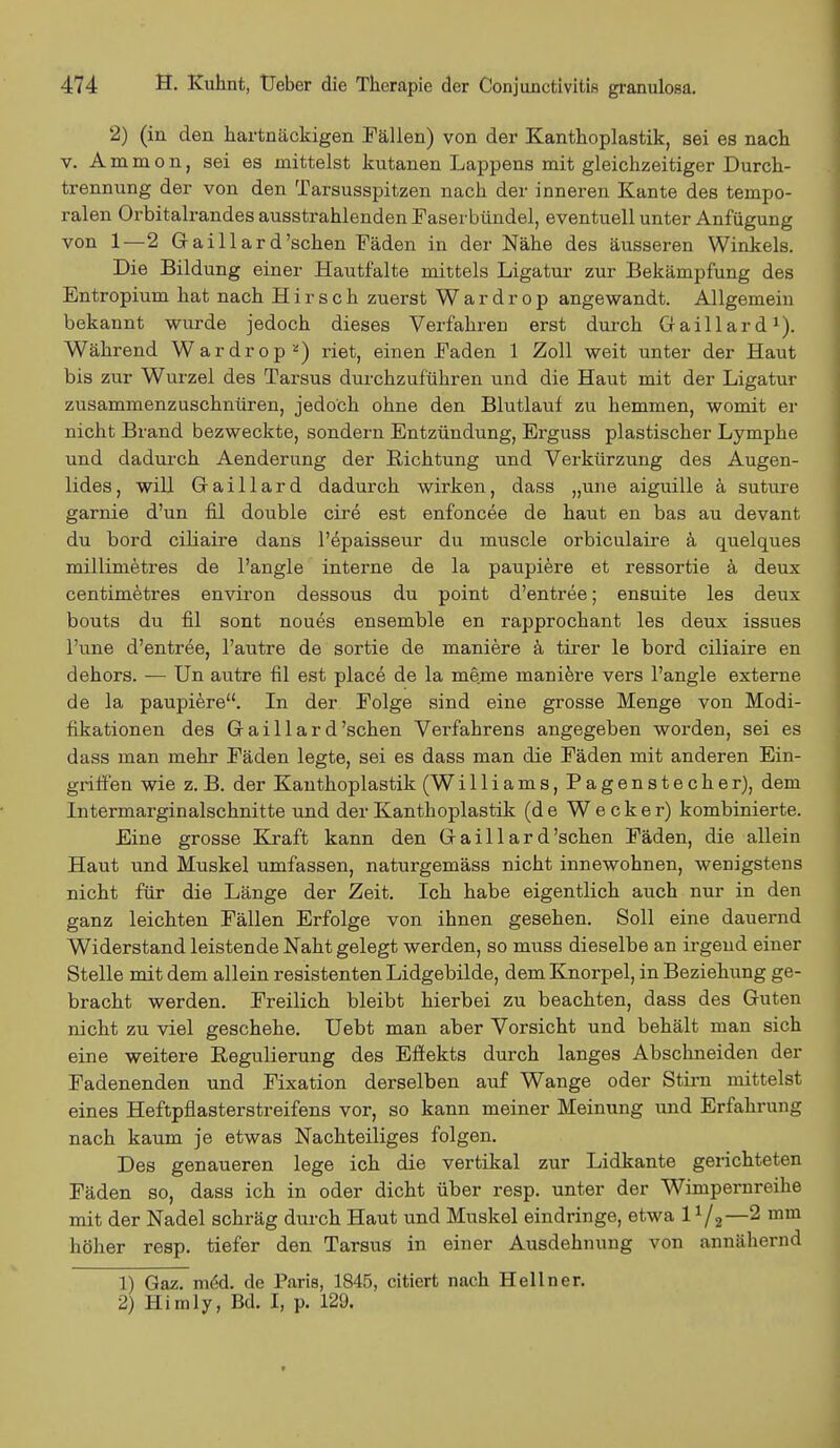 2) (in den hartnäckigen Fällen) von der Kanthoplastik, sei es nach v. A m m o n, sei es mittelst kutanen Lappens mit gleichzeitiger Durch- trennung der von den Tarsusspitzen nach der inneren Kante des tempo- ralen Orbitalrandes ausstrahlenden Faserbündel, eventuell unter Anfügung von 1—2 Gaillard'sehen Fäden in der Nähe des äusseren Winkels. Die Bildung einer Hautfalte mittels Ligatur zur Bekämpfung des Entropium hat nach Hirsch zuerst W a r d r o p angewandt. Allgemein bekannt wurde jedoch dieses Verfahren erst durch Gaillard1). Während Wardrop2) riet, einen Faden 1 Zoll weit unter der Haut bis zur Wurzel des Tarsus durchzuführen und die Haut mit der Ligatur zusammenzuschnüren, jedoch ohne den Blutlauf zu hemmen, womit er nicht Brand bezweckte, sondern Entzündung, Erguss plastischer Lymphe und dadurch Aenderung der Richtung und Verkürzung des Augen- lides, will Gaillard dadurch wirken, dass „une aiguille ä suture garnie d'un hl double cire est enfoncee de haut en bas au devant du bord eiliaire dans l'epaisseur du muscle orbiculaire ä quelques millimetres de l'angle interne de la paupiere et ressortie ä deux centimetres environ dessous du point d'entree; ensuite les deux bouts du fil sont noues ensemble en rapprochant les deux issues l'une d'entree, l'autre de sortie de maniere ä tirer le bord eiliaire en dehors. — Un autre hl est place de la meme maniere vers l'angle externe de la paupiere. In der Folge sind eine grosse Menge von Modi- fikationen des Gaillard'sehen Verfahrens angegeben worden, sei es dass man mehr Fäden legte, sei es dass man die Fäden mit anderen Ein- grdffen wie z. B. der Kanthoplastik (Williams, Pagenstecher), dem Intermarginalschnitte und der Kanthoplastik (de Wecker) kombinierte. Eine grosse Kraft kann den Gaillard 'sehen Fäden, die allein Haut und Muskel umfassen, naturgemäss nicht innewohnen, wenigstens nicht für die Länge der Zeit. Ich habe eigentlich auch nur in den ganz leichten Fällen Erfolge von ihnen gesehen. Soll eine dauernd Widerstand leistende Naht gelegt werden, so muss dieselbe an irgend einer Stelle mit dem allein resistenten Lidgebilde, dem Knorpel, in Beziehung ge- bracht werden. Freilich bleibt hierbei zu beachten, dass des Guten nicht zu viel geschehe. Uebt man aber Vorsicht und behält man sich eine weitere Regulierung des Effekts durch langes Abschneiden der Fadenenden und Fixation derselben auf Wange oder Stirn mittelst eines Heftpflasterstreifens vor, so kann meiner Meinung und Erfahrung nach kaum je etwas Nachteiliges folgen. Des genaueren lege ich die vertikal zur Lidkante gerichteten Fäden so, dass ich in oder dicht über resp. unter der Wimpernreihe mit der Nadel schräg durch Haut und Muskel eindringe, etwa 1 x/2—2 mm höher resp. tiefer den Tarsus in einer Ausdehnung von annähernd 1) Gaz. meU de Paris, 1845, citiert nach Hellner. 2) Himly, Bd. I, p. 129.
