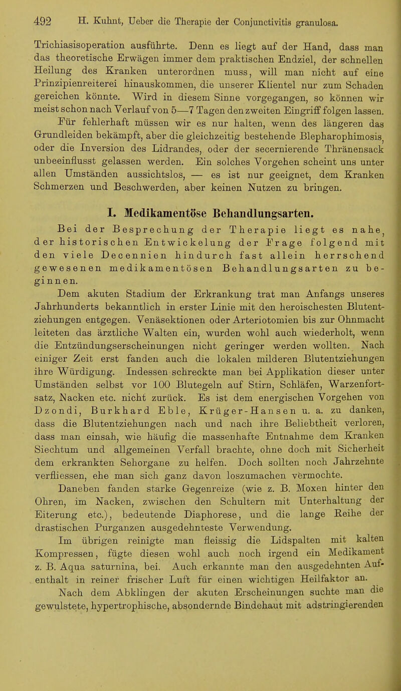 Trichiasisoperation ausführte. Denn es liegt auf der Hand, dass man das theoretische Erwägen immer dem praktischen Endziel, der schnellen Heilung des Kranken unterordnen muss, will man nicht auf eine Prinzipienreiterei hinauskommen, die unserer Klientel nur zum Schaden gereichen könnte. Wird in diesem Sinne vorgegangen, so können wir meist schon nach Verlauf von 5—7 Tagen den zweiten Eingriff folgen lassen. Eür fehlerhaft müssen wir es nur halten, wenn des längeren das Grundleiden bekämpft, aber die gleichzeitig bestehende Blepharophimosis, oder die Inversion des Lidrandes, oder der secernierende Thränensack unbeeinflusst gelassen werden. Ein solches Vorgehen scheint uns unter allen Umständen aussichtslos, — es ist nur geeignet, dem Kranken Schmerzen und Beschwerden, aber keinen Nutzen zu bringen. I. Medikamentöse Behandlungsarten. Bei der Besprechung der Therapie liegt es n&he} der historischen Entwickelung der Frage folgend mit den viele Decennien hindurch fast allein herrschend gewesenen medikamentösen Behandlungsarten zu be- ginnen. Dem akuten Stadium der Erkrankung trat man Anfangs unseres Jahrhunderts bekanntlich in erster Linie mit den heroischesten Blutent- ziehungen entgegen. Venäsektionen oder Arteriotomien bis zur Ohnmacht leiteten das ärztliche Walten ein, wurden wohl auch wiederholt, wenn die Entzündungserscheinungen nicht geringer werden wollten. Nach einiger Zeit erst fanden auch die lokalen milderen Blutentziehungen ihre Würdigung. Indessen schreckte man bei Applikation dieser unter Umständen selbst vor 100 Blutegeln auf Stirn, Schläfen, Warzenfort- satz, .Nacken etc. nicht zurück. Es ist dem energischen Vorgehen von Dzondi, Burkhard Eble, Krüger-Hansen u. a. zu danken, dass die Blutentziehungen nach und nach ihre Beliebtheit verloren, dass man einsah, wie häufig die massenhafte Entnahme dem Kranken Siechtum und allgemeinen Verfall brachte, ohne doch mit Sicherheit dem erkrankten Sehorgane zu helfen. Doch sollten noch Jahrzehnte verfliessen, ehe man sich ganz davon loszumachen vermochte. Daneben fanden starke Gegenreize (wie z. B. Moxen hinter den Ohren, im Nacken, zwischen den Schultern mit Unterhaltung der Eiterung etc.), bedeutende Diaphorese, und die lange Reihe der drastischen Purganzen ausgedehnteste Verwendung. Im übrigen reinigte man fleissig die Lidspalten mit kalten Kompressen, fügte diesen wohl auch noch irgend ein Medikament z. B. Aqua saturnina, bei. Auch erkannte man den ausgedehnten Auf- enthalt in reiner frischer Luft für einen wichtigen Heilfaktor an. Nach dem Abklingen der akuten Erscheinungen suchte man die gewulstete, hypertrophische, absondernde Bindehaut mit adstringierenden
