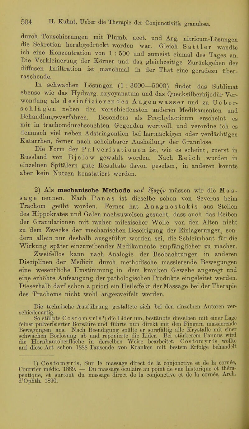 durch Touschierungen mit Plumb. acet. und Arg. nitricum-Lösungen die Sekretion herabgedrückt worden war. Gleich Sattler wandte ich eine Konzentration von 1 : 500 und zumeist einmal des Tages an. Die Verkleinerung der Körner und das gleichzeitige Zurückgehen der diffusen Infiltration ist manchmal in der That eine geradezu über- raschende. In schwachen Lösungen (1 : 3000—5000) findet das Sublimat ebenso wie das Hydrarg. oxycyanatum und das Quecksilberbijodür Ver- wendung als desinfizierendes Augenwasser und zu Ueber- schlägen neben den verschiedensten anderen Medikamenten und Behandlungsverfahren. Besonders als Prophylacticum erscheint es mir in trachomdurchseuchten Gegenden wertvoll, und verordne ich es demnach viel neben Adstringentien bei hartnäckigen oder verdächtigen Katarrhen, ferner nach scheinbarer Ausheilung der Granulöse. Die Form der Pulverisationen ist, wie es scheint, zuerst in Russland von Bjelow gewählt worden. Nach Reich wurden in einzelnen Spitälern gute Resultate davon gesehen, in anderen konnte aber kein Nutzen konstatiert werden. 2) Als mechanische Methode Kar' &o%ijv müssen wir die Mas- sage nennen. Nach Panas ist dieselbe schon von Severus beim Trachom geübt worden. Ferner hat Anagnostakis aus Stellen des Hippokrates und Galen nachzuweisen gesucht, dass auch das Reiben der Granulationen mit rauher milesischer Wolle von den Alten nicht zu dem Zwecke der mechanischen Beseitigung der Einlagerungen, son- dern allein nur deshalb ausgeführt worden sei, die Schleimhaut für die Wirkung später einzureibender Medikamente empfänglicher zu machen. Zweifellos kann nach Analogie der Beobachtungen in anderen Disciplinen der Medizin durch methodische massierende Bewegungen eine wesentliche Umstimmung in dem kranken Gewebe angeregt und eine erhöhte Aufsaugung der pathologischen Produkte eingeleitet werden. Dieserhalb darf schon a priori ein Heileffekt der Massage bei der Therapie des Trachoms nicht wohl angezweifelt werden. Die technische Ausführung gestaltete sich bei den einzelnen Autoren ver- schiedenartig. So stülpte Costomyris1) die Lider um, bestäubte dieselben mit einer Lage feinst pulverisierter Borsäure und führte nun direkt mit den Fingern massierende Bewegungen aus. Nach Beendigung spülte er sorgfältig alle Krystalle mit einer schwachen Borlösung ab und reponierte die Lider. Bei stärkerem Pannus wird die Hornhautoberfläche in derselben Weise bearbeitet. Costomyris wollte auf diese Art schon 1888 Tausende von Kranken mit bestem Erfolge behandelt 1) Costomyris, Sur le massage direct de la conjonetive et de la cornee, Courrier medic. 1889. — Du massage oculaire au point de vue historique et thdra- peutique, et surtout du massage direct de la conjonetive et de la cornee, Arch. d'Ophth. 1890.