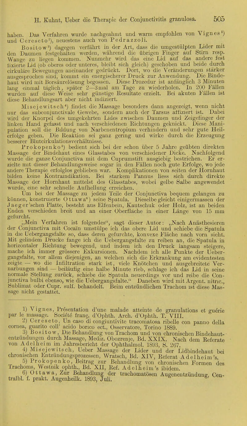 haben. Das Verfahren wurde nachgeahmt und wann empfohlen von Vignes1) und Oereseto4), neuesteus auch von Pedrazzoli. Bositow3) dagegen verführt in der Art, dass die umgestülpten Lider mit deu Daumen festgehalten werden, während die übrigen Finger auf Stirn resp. Wange zu liegen kommen. Nimmehr wird das eine Lid auf das andere fest iixierle Lid (ob oberes oder unteres, bleibt sich gleich) geschoben und beide durch cirkuläre Bewegungen aneinander gedrückt. Dort, wo die Veränderungen starker an-gesprochen sind, kommt ein energischerer Druck zur Anwendung. Die Binde- haut wird mit Borsäurelösung begossen. Diese Prozedur ist anfänglich 3 Minuten lang einmal täglich, später 2—3mal am Tage zu wiederholen. In 200 Fällen wurden auf diese Weise sehr günstige Besultate erzielt. Bei akuten Fällen ist diese Behandlungsart aber nicht indiziert. Misej ewitsch4) findet die Massage besonders dann angezeigt, wenn nicht nur das subconjunctivale Gewebe, sondern auch der Tarsus affiziert ist. Dabei wird der Knorpel des umgekehrten Lides zwischen Daumen und Zeigefinger der linken Hand gefasst und nach verschiedenen Richtungen geknickt. Diese Mani- pulation soll die Bildung von Narbenentropium verhindern und sehr gute Heil- erfolge geben. Die Reaktion sei ganz gering und wirke durch die Erzeugung besserer Blutcirkulationsverhältnisse. Prokop enko6) bedient sich bei der schon über 5 Jahre geübten direkten Massage der Bindehaut eines Glasstabes von verschiedener Dicke. Nachfolgend wurde die ganze Conjunctiva mit dem Cuprumstift ausgiebig bestrichen. Er er- zielte mit dieser ßehandlungsweise sogar in den Fällen noch gute Erfolge, wo jede andere Therapie erfolglos geblieben war. Komplikationen von Seiten der Hornhaut bilden keine Kontraindikation. Bei starkem Pannus liess sich durch direkte Massage der Hornhaut mittelst des Glasstabes, wobei gelbe Salbe angewendet wurde, eine sehr schnelle Aufhellung erreichen. Um bei der Massage zu jedem Teile der Conjunctiva bequem gelangen zu können, konstruierte Ottawa) seine Spatula. Dieselbe gleicht emigermassen der Jaeg er'sehen Platte, besteht aus Elfenbein, Kautschuk oder Holz, ist an beiden Enden verschieden breit und an einer Überfläche in einer Länge von 15 mm gefurcht. „Mein Verfahren ist folgendes, sagt dieser Autor: „Nach Anästhesieren der Conjunctiva mit Cocain umstülpe ich das obere Lid und schiebe die Spatula in die Uebergangsfalte so, dass deren gefurchte, konvexe Fläche nach vorn sieht. Mit gelindem Drucke fange ich die Uebergangsfalte zu reiben an, die Spatula in horizontaler Richtung bewegend, und indem ich den Druck iangsam steigere, mache ich immer grössere Exkursionen. Nachdem ich alle Punkte der Ueber- gangsfalte, vor allem diejenigen, an welchen sich die Erkrankung am evidentesten zeigte — wo die Infiltration stark ist, viele Knötchen und ausgebreitete Ver- narbungen sind — beüäufig eine halbe Minute rieb, schlage ich das Lid in seine normale Stellung zurück, schiebe die Spatula neuerdings vor und reibe die Con- junctiva bulbi ebenso, wie die Uebergangsfalte. Daneben wird mit Argent. nitne, Sublimat oder Cupr. sulf. behandelt. Beim entzündlichen Trachom ist diese Mas- sage nicht gestattet. 1) Vignes, Presentation d'une malade atteinte de granulations et guerie par le massage. Sociele franc. d'Ophth. Arch. d'üphth. T. VIII. 2) Cereseto, Un caso di congiuntivite tracomatosa ribelle con panno della Cornea, guarito coli' acido borico ect., Osservatore, Torino 1889. 3) Bositow, Die Behandlung von Trachom und von chronischen Bindehaut- entzündungen durch Massage, Mediz. Obozrenje, Bd. XXIX. Nach dem Referate von Adel heim im Jahresbericht der üphthalmol. 1893, S. 2(37. 4) Misejewitsch, Ueber Massage der Lider und der Lidbindehaut bei chronischen Entzündungsprozessen, Wratsch, Bd. XIV, Referat Adelheim's 5) Prokopenko-, Beitrag zur Behandlung von chronischen Formen des lrachoms, Westmk ophth., Bd. XII, Ref. Adclheim's ibidem. 6) Ottawa, Zur Behandlung der trachomatösen Augenentzünduug, Cen- tralbl. f. prakt. Augenheilk. 1893, Juli. 6