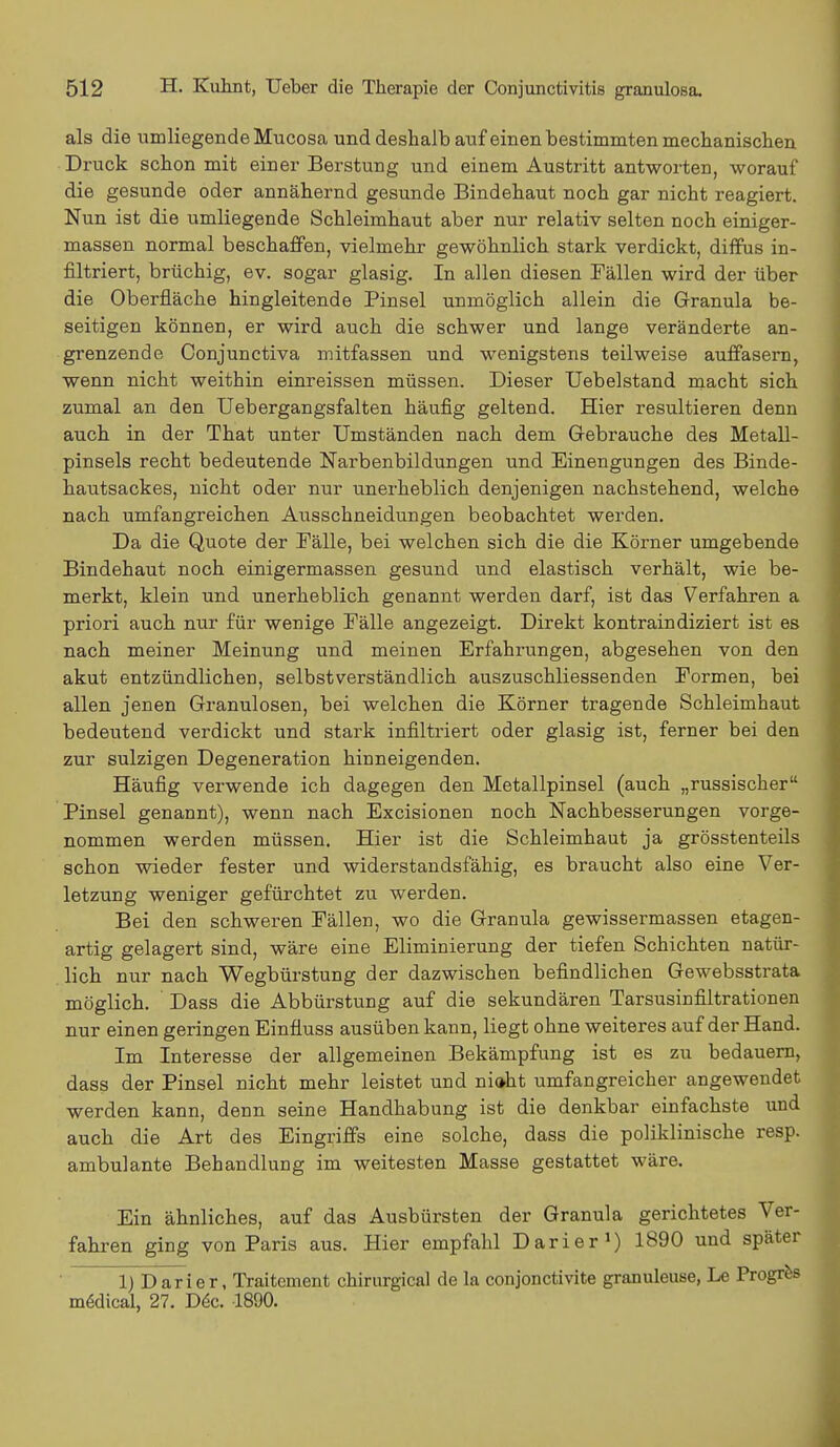 als die umliegende Mucosa und deshalb auf einen bestimmten mechanischen Druck schon mit einer Berstung und einem Austritt antworten, worauf die gesunde oder annähernd gesunde Bindehaut noch gar nicht reagiert. Nun ist die umliegende Schleimhaut aber nur relativ selten noch einiger- massen normal beschaffen, vielmehr gewöhnlich stark verdickt, diffus in- filtriert, brüchig, ev. sogar glasig. In allen diesen Fällen wird der über die Oberfläche hingleitende Pinsel unmöglich allein die Granula be- seitigen können, er wird auch die schwer und lange veränderte an- grenzende Conjunctiva mitfassen und wenigstens teilweise auffasern, wenn nicht weithin einreissen müssen. Dieser Uebelstand macht sich zumal an den Uebergangsfalten häufig geltend. Hier resultieren denn auch in der That unter Umständen nach dem Gebrauche des Metall- pinsels recht bedeutende Narbenbildungen und Einengungen des Binde- hautsackes, nicht oder nur unerheblich denjenigen nachstehend, welche nach umfangreichen Ausschneidungen beobachtet werden. Da die Quote der Fälle, bei welchen sich die die Körner umgebende Bindehaut noch einigermassen gesund und elastisch verhält, wie be- merkt, klein und unerheblich genannt werden darf, ist das Verfahren a priori auch nur für wenige Fälle angezeigt. Direkt kontraindiziert ist es nach meiner Meinung und meinen Erfahrungen, abgesehen von den akut entzündlichen, selbstverständlich auszuschliessenden Formen, bei allen jenen Granulösen, bei welchen die Körner tragende Schleimhaut bedeutend verdickt und stark infiltriert oder glasig ist, ferner bei den zur sulzigen Degeneration hinneigenden. Häufig verwende ich dagegen den Metallpinsel (auch „russischer Pinsel genannt), wenn nach Excisionen noch Nachbesserungen vorge- nommen werden müssen. Hier ist die Schleimhaut ja grösstenteils schon wieder fester und widerstandsfähig, es braucht also eine Ver- letzung weniger gefürchtet zu werden. Bei den schweren Fällen, wo die Granula gewissermassen etagen- artig gelagert sind, wäre eine Eliminierung der tiefen Schichten natür- lich nur nach Wegbürstung der dazwischen befindlichen Gewebsstrata möglich. Dass die Abbürstung auf die sekundären Tarsusinfiltrationen nur einen geringen Einfluss ausüben kann, liegt ohne weiteres auf der Hand. Im Interesse der allgemeinen Bekämpfung ist es zu bedauern, dass der Pinsel nicht mehr leistet und nioht umfangreicher angewendet werden kann, denn seine Handhabung ist die denkbar einfachste und auch die Art des Eingriffs eine solche, dass die poliklinische resp. ambulante Behandlung im weitesten Masse gestattet wäre. Ein ähnliches, auf das Ausbürsten der Granula gerichtetes Ver- fahren ging von Paris aus. Hier empfahl Darier1) 1890 und später 1) Darier, Traitcment chirurgical de la conjonctivite granuleuse, Le Progres mödical, 27. Dec. 1890.