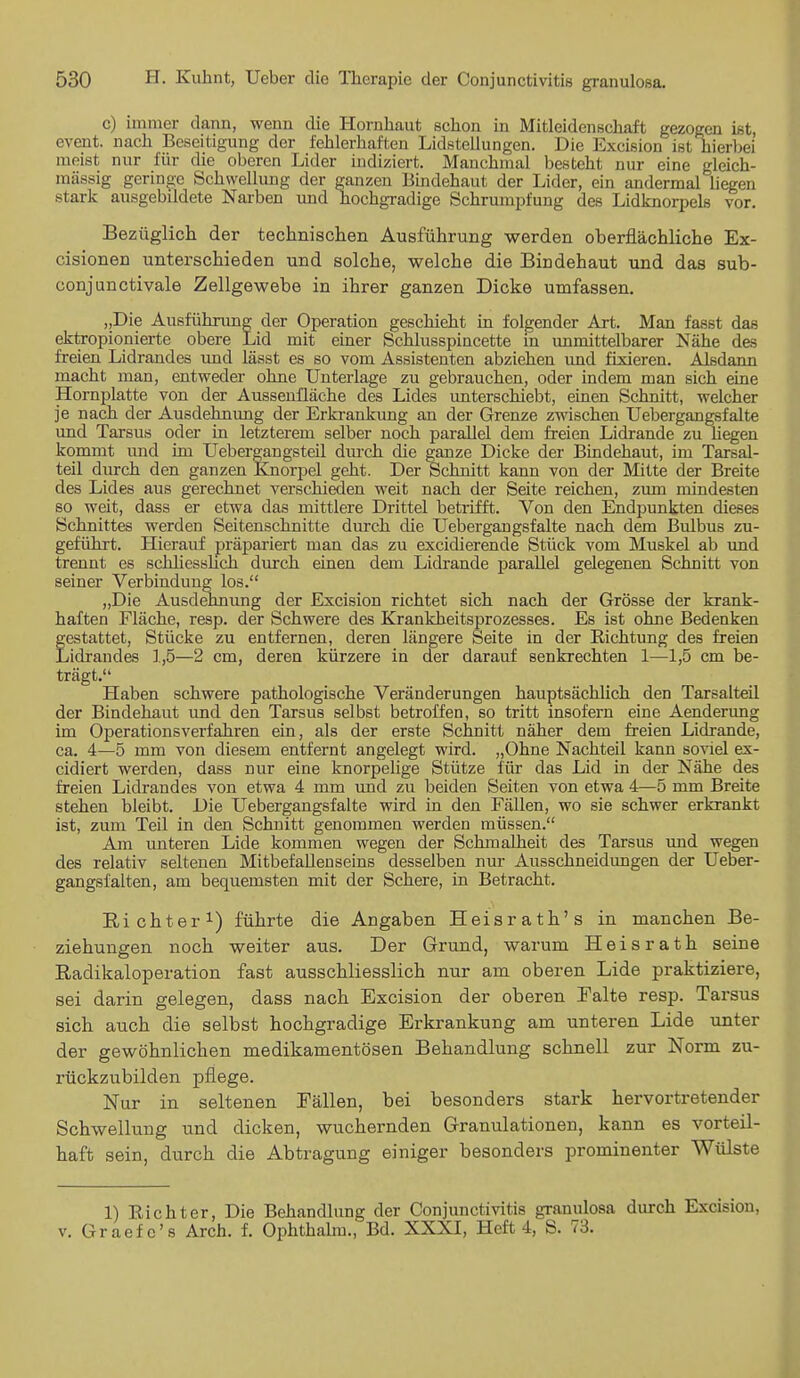 c) immer dann, wenn die Hornhaut schon in Mitleidenschaft gezogen ist, event. nach Beseitigung der fehlerhaften Lidstellungen. Die Excision ist hierbei meist nur für die oberen Lider indiziert. Manchmal besteht nur eine gleich- massig geringe Schwellung der ganzen Bindehaut der Lider, ein andermal liegen stark ausgebildete Narben und hochgradige Schrumpfung des Lidknorpels vor. Bezüglich der technischen Ausführung werden oberflächliche Ex- cisionen unterschieden und solche, welche die Bindehaut und das sub- conjunctivale Zellgewebe in ihrer ganzen Dicke umfassen. „Die Ausführung der Operation geschieht in folgender Art. Man fasst das ektropionierte obere Lid mit einer Schlusspincette in unmittelbarer Nähe des freien Lidrandes und lässt es so vom Assistenten abziehen und fixieren. Alsdann macht man, entweder ohne Unterlage zu gebrauchen, oder indem man sich eine Hornplatte von der Aussenüäche des Lides unterschiebt, einen Schnitt, welcher je nach der Ausdehnung der Erkrankung an der Grenze zwischen Uebergangsfalte und Tarsus oder in letzterem selber noch parallel dem freien Lidrande zu hegen kommt und im Uebergangsteil dm-ch die ganze Dicke der Bindehaut, im Tarsal- teil durch den ganzen Knorpel geht. Der Schnitt kann von der Mitte der Breite des Lides aus gerechnet verschieden weit nach der Seite reichen, zum mindesten so weit, dass er etwa das mittlere Drittel betrifft. Von den Endpunkten dieses Schnittes werden Seitenschnitte durch die Uebergangsfalte nach dem Bulbus zu- geführt. Hierauf präpariert man das zu excidierende Stück vom Muskel ab und trennt es schliesslich durch einen dem Lidrande parallel gelegenen Schnitt von seiner Verbindung los. „Die Ausdehnung der Excision richtet sich nach der Grösse der krank- haften Fläche, resp. der Schwere des Krankheitsprozesses. Es ist ohne Bedenken festattet, Stücke zu entfernen, deren längere Seite in der Richtung des freien /idrandes 1,5—2 cm, deren kürzere in der darauf senkrechten 1—1,5 cm be- trägt. Haben schwere pathologische Veränderungen hauptsächlich den Tarsalteil der Bindehaut und den Tarsus selbst betroffen, so tritt insofern eine Aenderung im Operationsverfahren ein, als der erste Schnitt näher dem freien Lidrande, ca. 4—5 mm von diesem entfernt angelegt wird. „Ohne Nachteil kann soviel ex- cidiert werden, dass nur eine knorpelige Stütze für das Lid in der Nähe des freien Lidrandes von etwa 4 mm und zu beiden Seiten von etwa 4—5 mm Breite stehen bleibt. Die Uebergangsfalte wird in den Fällen, wo sie schwer erkrankt ist, zum Teil in den Schnitt genommen werden müssen. Am unteren Lide kommen wegen der Schmalheit des Tarsus und wegen des relativ seltenen Mitbefalleuseins desselben nur Ausschneidungen der Ueber- gangsfalten, am bequemsten mit der Schere, in Betracht. Richter1) führte die Angaben Heisrath's in manchen Be- ziehungen noch weiter aus. Der Grund, warum Heisrath seine Radikaloperation fast ausschliesslich nur am oberen Lide praktiziere, sei darin gelegen, dass nach Excision der oberen Palte resp. Tarsus sich auch die selbst hochgradige Erkrankung am unteren Lide unter der gewöhnlichen medikamentösen Behandlung schnell zur Norm zu- rückzubilden pflege. Nur in seltenen Fällen, bei besonders stark hervortretender Schwellung und dicken, wuchernden Granulationen, kann es vorteil- haft sein, durch die Abtragung einiger besonders prominenter Wülste 1) Bichter, Die Behandlung der Conjunctivitis granulosa durch Excision, v. Graef c's Arch. f. Ophthalm., Bd. XXXI, Heft 4, S. 73.