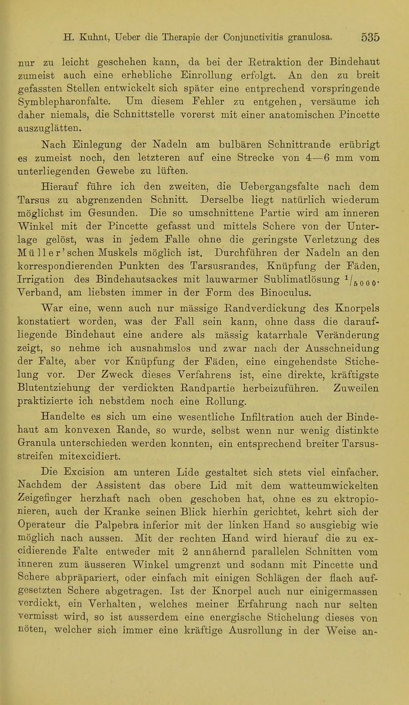 nur zu leicht geschehen kann, da bei der Retraktion der Bindehaut zumeist auch eine erhebliche Einrollung erfolgt. An den zu breit gefassten Stellen entwickelt sich später eine entprechend vorspringende Symblepharon falte. Um diesem Fehler zu entgehen, versäume ich daher niemals, die Schnittstelle vorerst mit einer anatomischen Pincette auszuglätten. Nach Einlegung der Nadeln am bulbären Schnittrande erübrigt es zumeist noch, den letzteren auf eine Strecke von 4—6 mm vom unterliegenden Gewebe zu lüften. Hierauf führe ich den zweiten, die Uebergangsfalte nach dem Tarsus zu abgrenzenden Schnitt. Derselbe liegt natürlich wiederum möglichst im Gesunden. Die so umschnittene Partie wird am inneren Winkel mit der Pincette gefasst und mittels Schere von der Unter- lage gelöst, was in jedem Falle ohne die geringste Verletzung des Mü 11 e r' sehen Muskels möglich ist. Durchführen der Nadeln an den korrespondierenden Punkten des Tarsusrandes, Knüpfung der Fäden, Irrigation des Bindehautsackes mit lauwarmer Sublimatlösung 1/ß0oo- Verband, am liebsten immer in der Form des Binoculus. War eine, wenn auch nur mässige Randverdickung des Knorpels konstatiert worden, was der Fall sein kann, ohne dass die darauf- liegende Bindehaut eine andere als mässig katarrhale Veränderung zeigt, so nehme ich ausnahmslos und zwar nach der Ausschneidung der Falte, aber vor Knüpfung der Fäden, eine eingehendste Stiche- lung vor. Der Zweck dieses Verfahrens ist, eine direkte, kräftigste Blutentziehung der verdickten Randpartie herbeizuführen. Zuweilen praktizierte ich nebstdem noch eine Rollung. Handelte es sich um eine wesentliche Infiltration auch der Binde- haut am konvexen Rande, so wurde, selbst wenn nur wenig distinkte Granula unterschieden werden konnten, ein entsprechend breiter Tarsus- streifen mitexcidiert. Die Excision am unteren Lide gestaltet sich stets viel einfacher. Nachdem der Assistent das obere Lid mit dem watteumwickelten Zeigefinger herzhaft nach oben geschoben hat, ohne es zu ektropio- nieren, auch der Kranke seinen Blick hierhin gerichtet, kehrt sich der Operateur die Palpebra inferior mit der linken Hand so ausgiebig wie möglich nach aussen. Mit der rechten Hand wird hierauf die zu ex- cidierende Falte entweder mit 2 annähernd parallelen Schnitten vom inneren zum äusseren Winkel umgrenzt und sodann mit Pincette und Schere abpräpariert, oder einfach mit einigen Schlägen der flach auf- gesetzten Schere abgetragen. Ist der Knorpel auch nur einigermassen vordickt, ein Verhalten, welches meiner Erfahrung nach nur selten vermisst wird, so ist ausserdem eine energische Stichelung dieses von nöten, welcher sich immer eine kräftige Ausrollung in der Weise an-