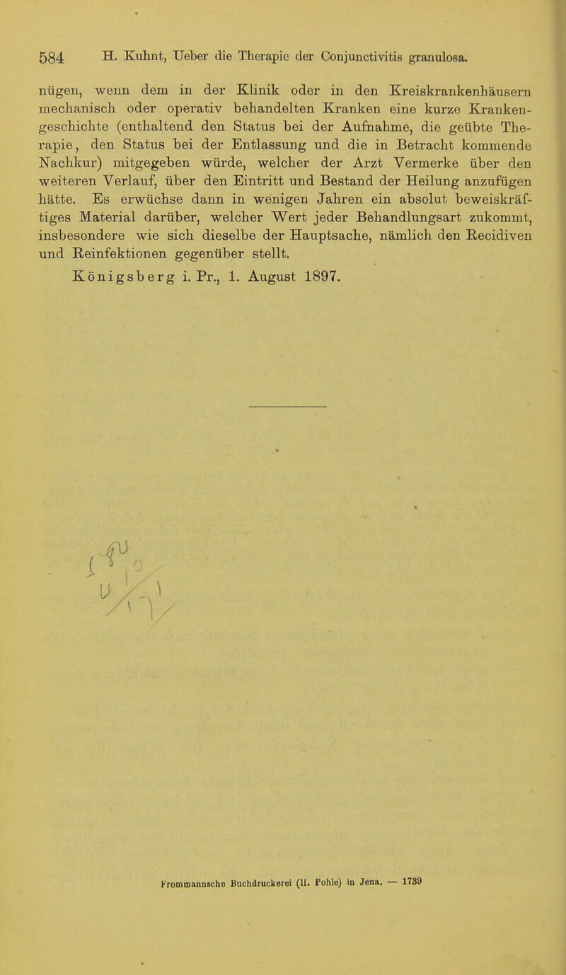 nügen, wenn dem in der Klinik oder in den Kreiskrankenhäusern mechanisch oder operativ behandelten Kranken eine kurze Kranken- geschichte (enthaltend den Status bei der Aufnahme, die geübte The- rapie, den Status bei der Entlassung und die in Betracht kommende Nachkur) mitgegeben würde, welcher der Arzt Vermerke über den weiteren Verlauf, über den Eintritt und Bestand der Heilung anzufügen hätte. Es erwüchse dann in wenigen Jahren ein absolut beweiskräf- tiges Material darüber, welcher Wert jeder Behandlungsart zukommt, insbesondere wie sich dieselbe der Hauptsache, nämlich den Recidiven und Reinfektionen gegenüber stellt. Königsberg i. Pr., 1. August 1897. i u rrommannschc Buchdruckerei (II. Pohle) in Jena. — 1789
