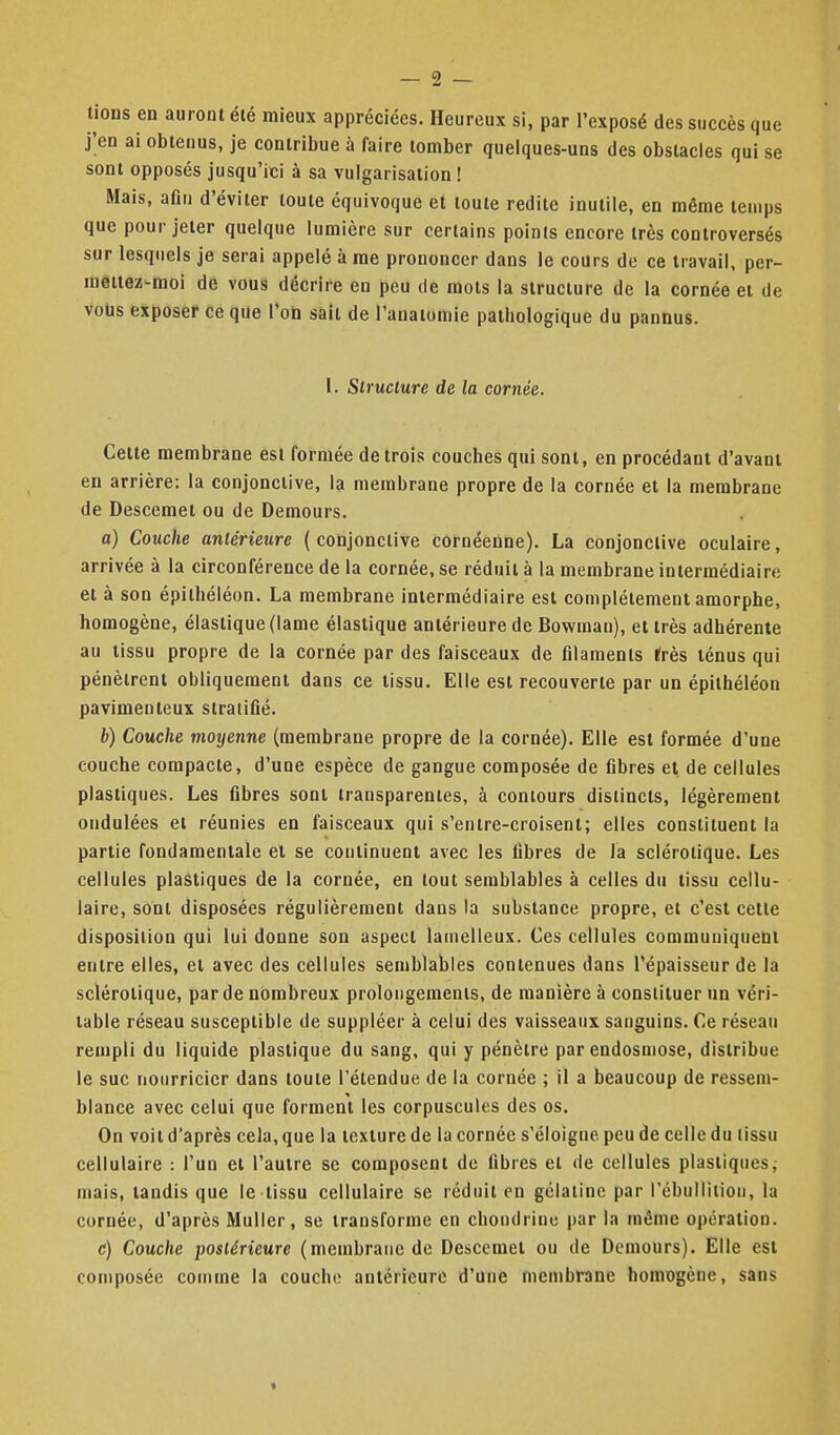 lions en auront élé mieux appréciées. Heureux si, par l'exposé des succès que j;en ai obtenus, je contribue à faire tomber quelques-uns des obstacles qui se sont opposés jusqu'ici à sa vulgarisation ! Mais, afin d'éviter toute équivoque et toute redite inutile, en même temps que pour jeter quelque lumière sur certains points encore très controversés sur lesquels je serai appelé à me prononcer dans le cours de ce travail, per- mettez-moi de vous décrire en peu de mots la structure de la cornée et de vous exposer ce que l'on sait de l'anaiomie pathologique du pannus. 1. Structure de la cornée. Cette membrane est formée de trois couches qui sont, en procédant d'avant en arrière: la conjonctive, la membrane propre de la cornée et la membrane de Descemet ou de Demours. a) Couche antérieure (conjonctive cofnéênne). La conjonctive oculaire, arrivée à la circonférence de la cornée, se réduit à la membrane intermédiaire et à son épilhéléon. La membrane intermédiaire est complètement amorphe, homogène, élastique (lame élastique antérieure de Bowman), et très adhérente au tissu propre de la cornée par des faisceaux de filaments Ifrès ténus qui pénètrent obliquement dans ce tissu. Elle est recouverte par un épilhéléon pavimenteux stratifié. b) Couche motjenne (membrane propre de la cornée). Elle est formée d'une couche compacte, d'une espèce de gangue composée de fibres et de cellules plastiques. Les fibres sont transparentes, à contours distincts, légèrement ondulées et réunies en faisceaux qui s'enire-croisenl; elles constituent la partie fondamentale et se continuent avec les fibres de la sclérotique. Les cellules plastiques de la cornée, en tout semblables à celles du tissu cellu- laire, sont disposées régulièrement dans la substance propre, et c'est celte disposition qui lui donne son aspect lamelleux. Ces cellules communiquent entre elles, et avec des cellules semblables contenues dans l'épaisseur de la sclérotique, par de nombreux prolongements, de manière à constituer un véri- table réseau susceptible de suppléer à celui des vaisseaux sanguins. Ce réseau rempli du liquide plastique du sang, qui y pénètre par endosmose, distribue le suc nourricier dans toute l'étendue de la cornée ; il a beaucoup de ressem- blance avec celui que forment les corpuscules des os. On voit d'après cela, que la texture de la cornée s'éloigne peu de celle du tissu cellulaire : l'un et l'autre se composent do fibres et de cellules plastiques^ mais, tandis que le tissu cellulaire se réduit en gélatine par rébullilion, la cornée, d'après Muller, se transforme en chondrine par la même opération. c) Couche postérieure (membrane de Descemet ou de Demours). Elle est composée comme la couche antérieure d'une membrane homogène, sans