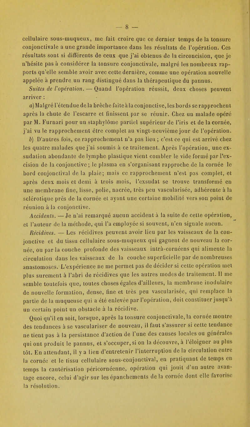 cellulaire sous-muqueux, me fait croire que ce dernier temps de la tonsure conjonclivale a une grande importance dans les résultats de l'opération. Ces résultats sont si différents de ceux que j'ai obtenus de la circoncision, que je n'hésite pas à considérer la tonsure conjonctivale, malgré les nombreux rap- ports qu'elle semble avoir avec cette dernière, comme une opération nouvelle appelée à prendre un rang distingué dans la thérapeutique du pannus. Suites de l'opération. — Quand l'opération réussit, deux choses peuvent arriver : a) Malgré l'étendue de la brèche faiteà la conjonctive, les bords se rapprochent après la chute de l'escarre et finissent par se réunir. Chez un malade opéré par M. Furnari pour un staphylôme partiel supérieur de l'iris et de la cornée, j'ai vu le rapprochement être complet au vingt-neuvième jour de l'opération. b) D'autres fois, ce rapprochement n'a pas lieu ; c'est ce qui est arrivé chez les quatre malades que j'ai soumis à ce traitement. Après l'opération, une ex- sudation abondante de lymphe plastique vient combler le vide formé par Tex- cision de la conjonctive; le plasma en s'organisant rapproche de la cornée le bord conjonclival de la plaie; mais ce rapprochement n'est pas complet, et après deux mois et demi à trois mois, l'exsudat se trouve transformé en une membrane fine, lisse, polie, nacrée, très peu vascularisée, adhérente à la sclérotique près de la cornée el ayant une certaine mobilité vers son point de réunion à la conjonctive. Accidents. —Je n'ai remarqué aucun accident à la suite de cette opération, et l'auteur de la méthode, qui l'a employée si souvent, n'en signale aucun. Récidives. — Les récidives peuvent avoir lieu par les vaisseaux de la con- jonctive et du tissu cellulaire sous-muqueux qui gagnent de nouveau la cor- née, ou parla couche profonde des vaisseaux intrà-cornéens qui alimente la circulation dans les vaisseaux de la couche superficielle par de nombreuses anastomoses. L'expérience ne me permet pas de décider si celte opération met plus sûrement à l'abri de récidives que les autres modes de traitement. Il me semble toutefois que, toutes choses égales d'ailleurs, la membrane ioodulaire de nouvelle formation, dense, fine et très peu vascularisée, qui remplace la partie de la muqueuse qui a été enlevée par l'opération, doit constituer jusqu'à un certain point un obstacle à la récidive. Qnoi qu'il en soit, lorsque, après la tonsure conjonctivale, la cornée montre des tendances à se vasculariser de nouveau, il faut s'assurer si cette tendance ne tient pas à la persistance d'action de l'une des causes locales ou générales qui ont produit le pannus, el s'occuper, si on la découvre, à l'éloigner au plus tôt. En attendant, il y a lieu d'entretenir l'interruption de la circulation entre la cornée et le tissu cellulaire sous-conjonclival, en pratiquant de temps en temps la cautérisation péricornécnne, opération qui jouit d'un autre avan- tage encore, celui d'agir sur les épanchemcnts de la cornée dont elle favorise la résolution.