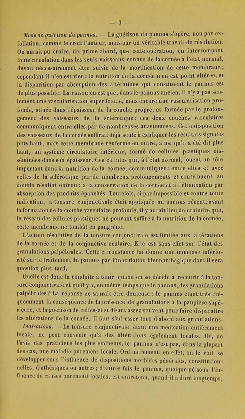 Mode de guérison dupannus. — La guérison du pannus s'opère, non par cx- foliation, comme le croit l'auteur, mais par un véritable travail de résolution. On aurait pu croire, de prime abord, que cette opération, en interrompant toute circulation dans les seuls vaisseaux connus de la cornée à l'étal normal, devait nécessairement être suivie de la mortification de celle membrane; cependant il n'en est rien: la nutrition de la cornée n'en est point altérée, et la disparition par absorption des altérations qui constituent le pannus est de plus possible. La raison en est que, dans le pannus ancien, il n'y a pas seu - lement une vascularisalion superficielle, mais encore une vascularisation pro- fonde, située dans l'épaisseur de la couche propre, et formée par le prolon- gement des vaisseaux de la sclérotique: ces deux couches vasculaires communiquent entre elles par de nombreuses anastomoses. Cette disposition des vaisseaux de la cornée sufiirait déjà seule à expliquer les résultats signalés plus haut; mais celle membrane renferme en outre, ainsi qu'il a été dit plus haut, un système circulatoire intérieur, formé de cellules plastiques dis- séminées dans son épaisseur. Ces cellules qui, à l'état normal, jouent un rôle important dans la nutrition delà cornée, communiquent entre elles et avec celles de la sclérotique par de nombreux prolongements et contribuent au double résultat obtenu : à la conservation de la cornée et à l'élimination par absorption des produits épanchés. Toutefois, si par impossible et contre toute indication, la tonsure conjonctivale était appliquée au pannus récent, avant la formation de la couche vasculaire profonde, il y aurait lieu de craindre que, le réseau des cellules plastiques ne pouvant suffire à la nutrition de la cornée, cette membrane ne tombât en gangrène. L'action résolutive de la tonsure conjonctivale est limitée aux allérations de la cornée et de la conjonctive oculaire. Elle est sans effet sur l'état des granulations palpébrales. Celte circonstance lui donne une immense infério- rité sur le traitement du pannus par l'inoculation blennorrhagique dont il sera question plus tard. Quelle est donc la conduite à tenir quand on se décide à recourir à la ton- sure conjonctivale et qu'il y a, en même temps que le pannus, des granulations palpébrales? La réponse ne saurait être douteuse : le pannus étant très fré- quemment la conséquence de la présence de granulations à la paupière supé- rieure, et la guérison de celles-ci suffisant assez souvent pour faire disparaître les altérations de la cornée, il faut s'adresser tout d'abord aux granulations. Indications. — La tonsure conjonctivale étant une médication entièrement locale, ne peut convenir qu'à des altérations également locales. Or, de l'avis des praticiens les plus éminenls, le pannus n'est pas, dans la plupart des cas, une maladie purement locale. Ordinairement, en effet, on le voit se développer sous l'influence de dispositions morbides générales, constitution- nelles, dialhésiques ou autres; d'autres fois le pannus, quoique né sous l'in- fluence de causes purement locales, est entretenu, quand il a duré longtemps,