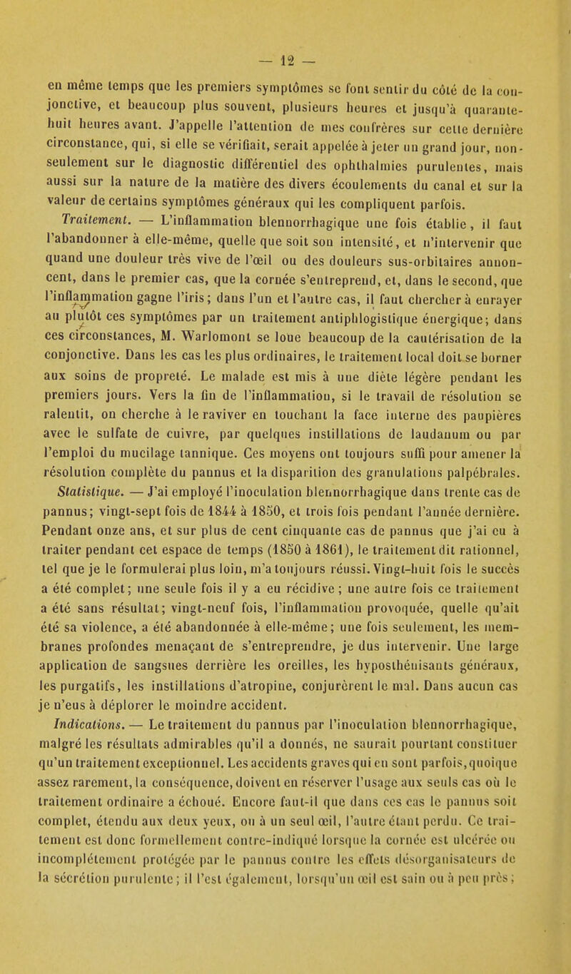en même lemps que les premiers symptômes se foni sentir du côté de la coii- jonclive, et beaucoup plus souvent, plusieurs heures et jusqu'à quarante- huit heures avant. J'appelle l'allenlion de mes confrères sur cette dernière circonstance, qui, si elle se vérifiait, serait appelée à jeter un grand jour, non- seulement sur le diagnostic différentiel des ophlhalmies purulentes, mais aussi sur la nature de la matière des divers écoulements du canal et sur la valeur de certains symptômes généraux qui les compliquent parfois. Traitement. — L'inflammation blennorrhagique une fois établie, il faut l'abandonner à elle-même, quelle que soit son intensité, et n'intervenir que quand une douleur très vive de l'œil ou des douleurs sus-orbitaires annon- cent, dans le premier cas, que la cornée s'entreprend, et, dans le second, que l'inflammation gagne l'iris ; dans l'un et l'autre cas, il faut chercher à enrayer au plutôt ces symptômes par un traitement anliphlogislique énergique; dans ces circonstances, M. Warlomont se loue beaucoup de la cautérisation de la conjonctive. Dans les cas les plus ordinaires, le traitement local doit se borner aux soins de propreté. Le malade est mis à une diète légère pendant les premiers jours. Vers la fln de l'inflammation, si le travail de résolution se ralentit, on cherche à le raviver en touchant la face interne des paupières avec le sulfate de cuivre, par quelques instillations de laudanum ou par l'emploi du mucilage lannique. Ces moyens ont toujours suffi pour amener la résolution complète du pannus et la disparition des granulations palpébrales. Slalislique. — J'ai employé l'inoculation blennorrhagique dans trente cas de pannus; vingt-sept fois de 1844 à 1850, et trois lois pendant l'aunée dernière. Pendant onze ans, et sur plus de cent cinquante cas de pannus que j'ai eu à traiter pendant cet espace de temps (18S0àl861), le traitement dit rationnel, tel que je le formulerai plus loin, m'a toujours réussi. Vingt-huit fois le succès a été complet; une seule fols il y a eu récidive ; une autre fois ce traitement a été sans résultat; vingt-neuf fois, l'inflammation provoquée, quelle qu'ait été sa violence, a élé abandonnée à elle-même; une fois seulement, les mem- branes profondes menaçant de s'entreprendre, je dus intervenir. Une large application de sangsues derrière les oreilles, les hyposlhénisauts générau.x, les purgatifs, les instillations d'atropine, conjurèrent le mal. Dans aucun cas je n'eus à déplorer le moindre accident. Indications.— Le traitement du pannus par l'inoculation blennorrhagique, malgré les résultats admirables qu'il a donnés, ne saurait pourtant constituer qu'un traitement exceptionnel. Les accidents graves qui en sont parfois,quoique assez rarement, la conséquence, doivent en réserver l'usage aux seuls cas où le traitement ordinaire a échoué. Encore faut-il que dans ces cas le pannus soit complet, étendu aux deux yeux, ou à un seul œil, l'autre étant perdu. Ce trai- tement est donc formellement conirc-indiqué lors(iuc la cornée est ulcérée ou incomplètement protégée par le pannus contre les effets désorgaiiisateurs do la sécrétion purulente ; il l'est également, lorsqu'un œil est sain ou à peu près ;