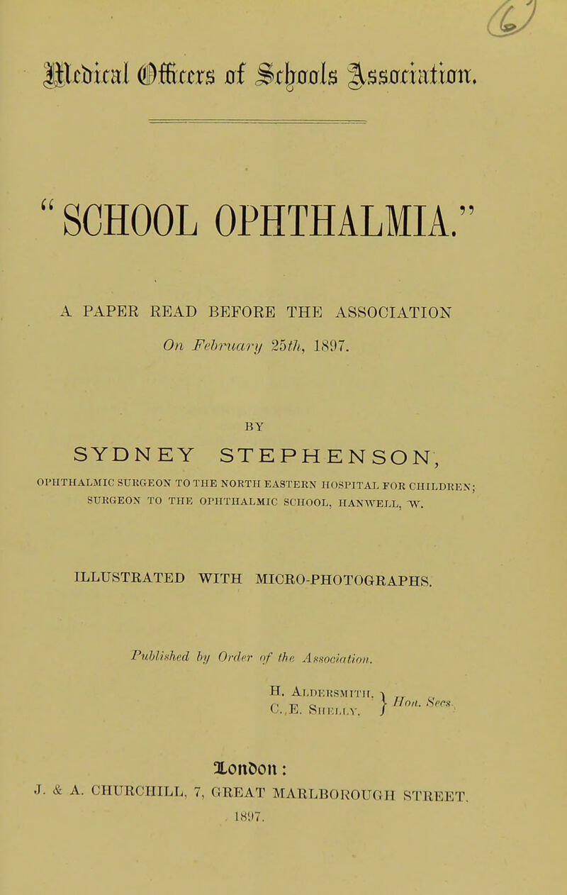  SCHOOL OPHTHALMIA. A PAPER READ BEFORE THE ASSOCIATION On Fehruary 25t7i; 1897. BY SYDNEY STEPHENSON, OPHTHALMIC SUEGEON TO THE NORTH EASTERN HOSPITAL FOR CHILDREN; SURGEON TO THE OPHTHALMIC SCHOOL, HANWELL, ^W. ILLUSTRATED WITH MICRO-PHOTOGRAPHS. Published by Order of the, Asuoaiation. H. Aldersmitii. KSMTTII. -J C.,E. SlIKLI.V. / Xon&on: J. & A. CHURCHILL, 7, GREAT MARLBOROUGH STREET. . mi.