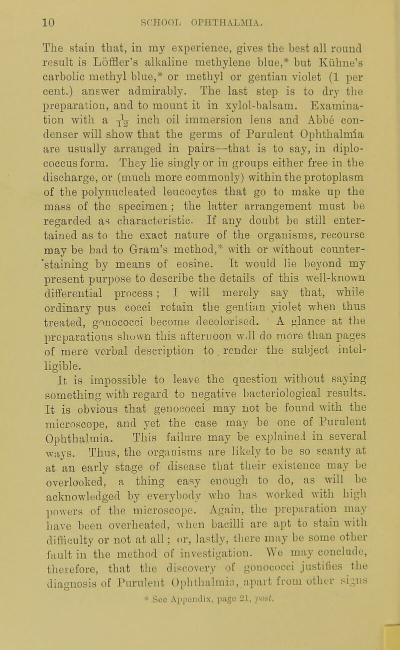 The stain that, in my experience, gives the best all round result is LoiSer's alkaline methylene blue,* but Kiihne's carbolic methyl blue,* or methyl or gentian violet (1 per cent.) answer admirably. The last step is to dry the preparation, and to mount it in xylol-balsam. Examina- tion vvith a i^^l^ '^^^ immersion lens and Abbe con- denser will show that the germs of Purulent Ophthalmia are usually arranged in pairs—that is to say, in diplo- coccus form. They lie singly or in groups either free in the discharge, or (much more commonly) within the protoplasm of the polynucleated leucocytes that go to make up the mass of the specimen ; the latter arrangement must be regarded as characteristic. If any doubt be still enter- tained as to the exact nature of the organisms, recourse may be bad to Gram's method,* with or without counter- staining by means of eosine. It would lie beyond my present purpose to describe the details of this well-known differential process; I will merely say that, while ordinary pus cocci retain the gentian .violet when thus treated, gonococci become decolorised. A i^lance at the preparations shuwn this afternoon w.ll do more than pages of mere verbal description to . render the subject intel- ligible. It is impossible to leave the question without saying something with regard to negative bacteriological results. It is obvious that genococci may not be found with the microscope, and yet the case may be one of Purulent Ophthalmia. This failure may be explained in several ways. Thus, the organisms are likely to be so scanty at at an early stage of disease that their existence may be overlooked, a thing easy enough to do, as will be acknowledged by everybody who has worked with high powers of the microscope. Again, the preparation may have been overheated, when bacilli are apt to stain with difficulty or not at all; or, lastly, tliere may be some other fault in the method of investigation. We may conclude, therefore, that the discovery of gonococci justiiies the diagnosis of Purulent Ophthalmia, apart from other si-ns * Sec Ai)poin.lix, page 21, post.