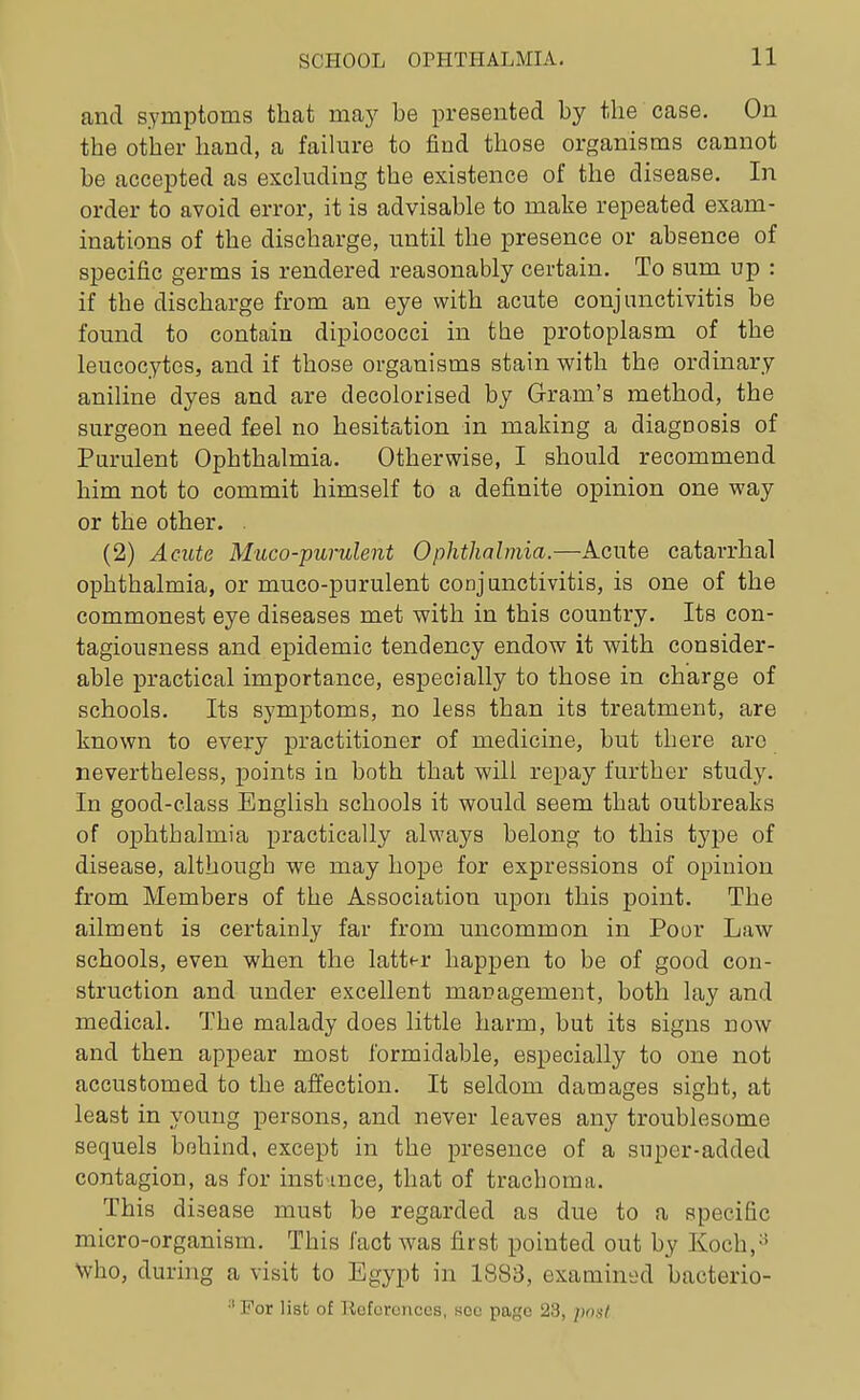 and symptoms that may be presented by the case. On the other hand, a faihu-e to find those organisms cannot be accepted as esckiding the existence of the disease. In order to avoid error, it is advisable to make repeated exam- inations of the discharge, until the presence or absence of specific germs is rendered reasonably certain. To sum up : if the discharge from an eye with acute conjunctivitis be found to contain dipiococci in the protoplasm of the leucocytes, and if those organisms stain with the ordinary aniline dyes and are decolorised by Gram's method, the surgeon need feel no hesitation in making a diagnosis of Purulent Ophthalmia, Otherwise, I should recommend him not to commit himself to a definite opinion one way or the other. . (2) Acute Muco-purulent Ophthalmia.—Acute catarrhal ophthalmia, or muco-purulent conjunctivitis, is one of the commonest eye diseases met with in this country. Its con- tagiousness and epidemic tendency endow it with consider- able practical importance, especially to those in charge of schools. Its symptoms, no less than its treatment, are known to every practitioner of medicine, but there are nevertheless, points iu both that will repay further study. In good-class English schools it would seem that outbreaks of oj)hthalmia practically always belong to this tj'pe of disease, although we may hope for expressions of opinion from Members of the Association upon this point. The ailment is certainly far from uncommon in Poor Law schools, even when the latter happen to be of good con- struction and under excellent management, both lay and medical. The malady does little harm, but its signs now and then appear most formidable, especially to one not accustomed to the affection. It seldom damages sight, at least in young persons, and never leaves any troublesome sequels bfihind, except in the presence of a super-added contagion, as for instance, that of trachoma. This disease must be regarded as due to a specific micro-organism. This fact was first pointed out by Koch,^^ Who, during a visit to Egypt in 1883, examined bacterio-