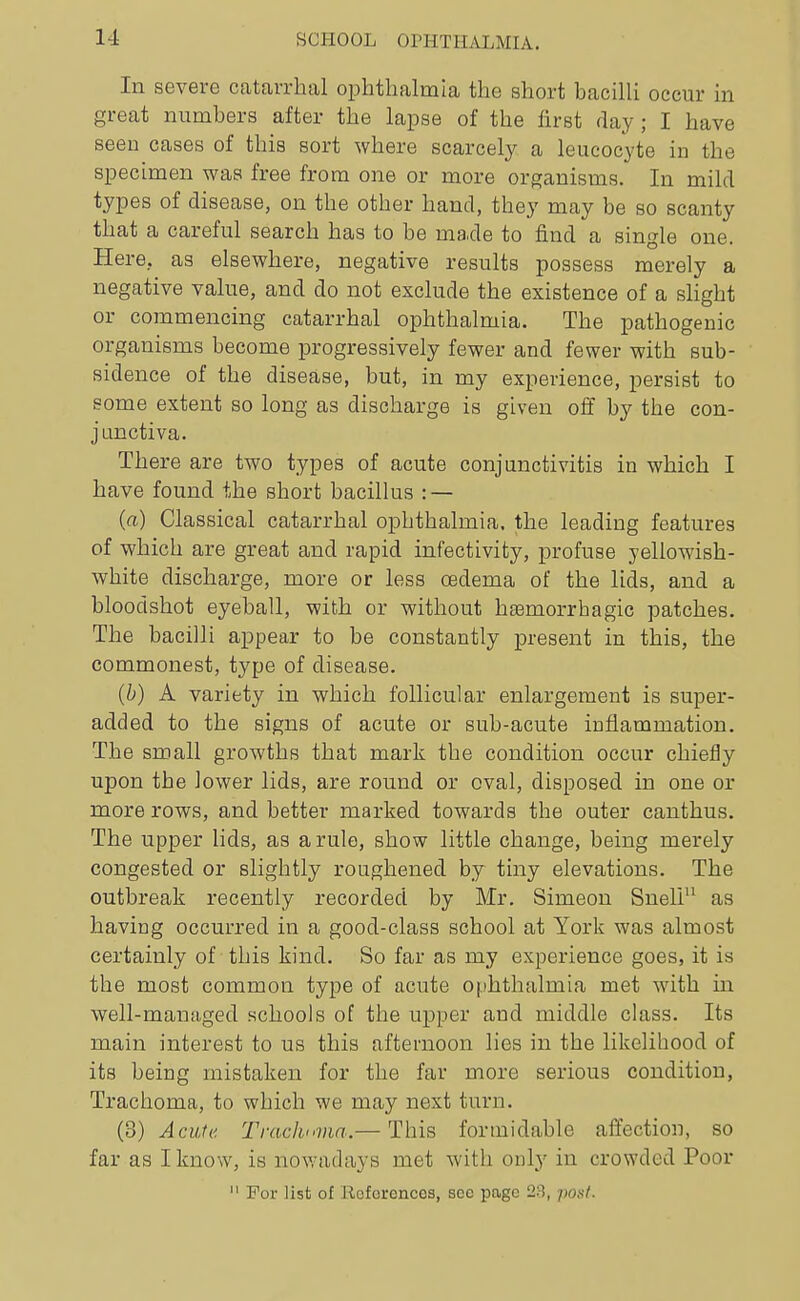 In severe catarrhal ophthalmia the short bacilli occur in great numbers after the lapse of the first day; I have seen cases of this sort where scarcely a leucocyte in the specimen was free from one or more org;anisms. In mild types of disease, on the other hand, they may be so scanty that a careful search has to be made to find a single one. Here, as elsewhere, negative results possess merely a negative value, and do not exclude the existence of a shght or commencing catarrhal ophthalmia. The pathogenic organisms become progressively fewer and fewer with sub- sidence of the disease, but, in my experience, persist to some extent so long as discharge is given off by the con- junctiva. There are two types of acute conjunctivitis in which I have found the short bacillus : — (a) Classical catarrhal ophthalmia, the leading features of which are great and rapid infectivity, profuse yellowish- white discharge, more or less oedema of the lids, and a bloodshot eyeball, with or without hfemorrhagic patches. The bacilli appear to be constantly present in this, the commonest, type of disease. {b) A variety in which follicular enlargement is super- added to the signs of acute or sub-acute inflammation. The small growths that mark the condition occur chiefly upon the lower lids, are round or oval, disposed in one or more rows, and better marked towards the outer canthus. The upper lids, as a rule, show little change, being merely congested or slightly roughened by tiny elevations. The outbreak recently recorded by Mr. Simeon Sneli as having occurred in a good-class school at York was almost certainly of this kind. So far as my experience goes, it is the most common type of acute ophthalmia met with in well-managed schools of the upper and middle class. Its main interest to us this afternoon lies in the likelihood of its being mistaken for the far more serious condition, Trachoma, to which we may next turn. (d) Acute Traclmvia.— This formidable affection, so far as I know, is nowadays met with only in crowded Poor